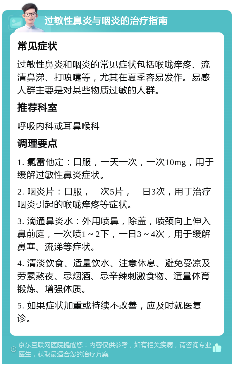 过敏性鼻炎与咽炎的治疗指南 常见症状 过敏性鼻炎和咽炎的常见症状包括喉咙痒疼、流清鼻涕、打喷嚏等，尤其在夏季容易发作。易感人群主要是对某些物质过敏的人群。 推荐科室 呼吸内科或耳鼻喉科 调理要点 1. 氯雷他定：口服，一天一次，一次10mg，用于缓解过敏性鼻炎症状。 2. 咽炎片：口服，一次5片，一日3次，用于治疗咽炎引起的喉咙痒疼等症状。 3. 滴通鼻炎水：外用喷鼻，除盖，喷颈向上伸入鼻前庭，一次喷1～2下，一日3～4次，用于缓解鼻塞、流涕等症状。 4. 清淡饮食、适量饮水、注意休息、避免受凉及劳累熬夜、忌烟酒、忌辛辣刺激食物、适量体育锻炼、增强体质。 5. 如果症状加重或持续不改善，应及时就医复诊。