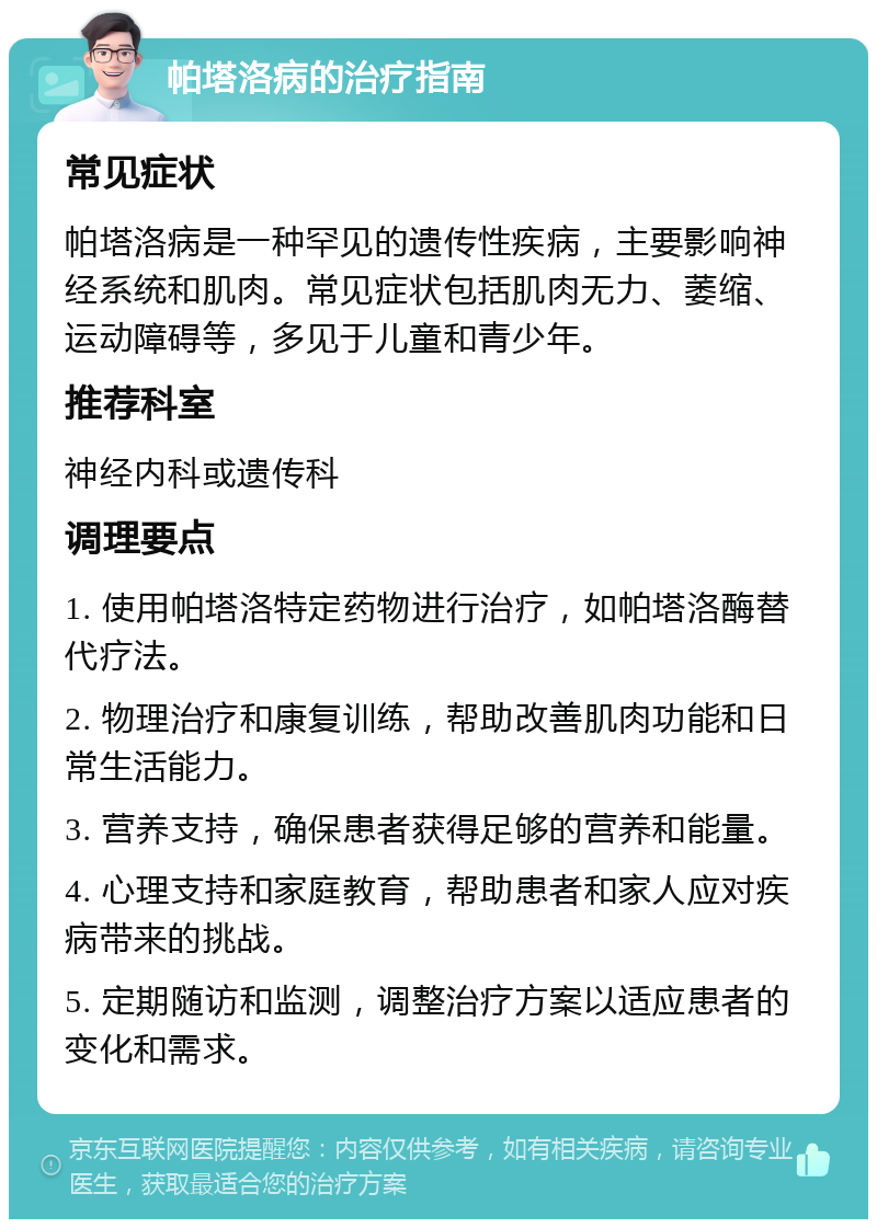 帕塔洛病的治疗指南 常见症状 帕塔洛病是一种罕见的遗传性疾病，主要影响神经系统和肌肉。常见症状包括肌肉无力、萎缩、运动障碍等，多见于儿童和青少年。 推荐科室 神经内科或遗传科 调理要点 1. 使用帕塔洛特定药物进行治疗，如帕塔洛酶替代疗法。 2. 物理治疗和康复训练，帮助改善肌肉功能和日常生活能力。 3. 营养支持，确保患者获得足够的营养和能量。 4. 心理支持和家庭教育，帮助患者和家人应对疾病带来的挑战。 5. 定期随访和监测，调整治疗方案以适应患者的变化和需求。