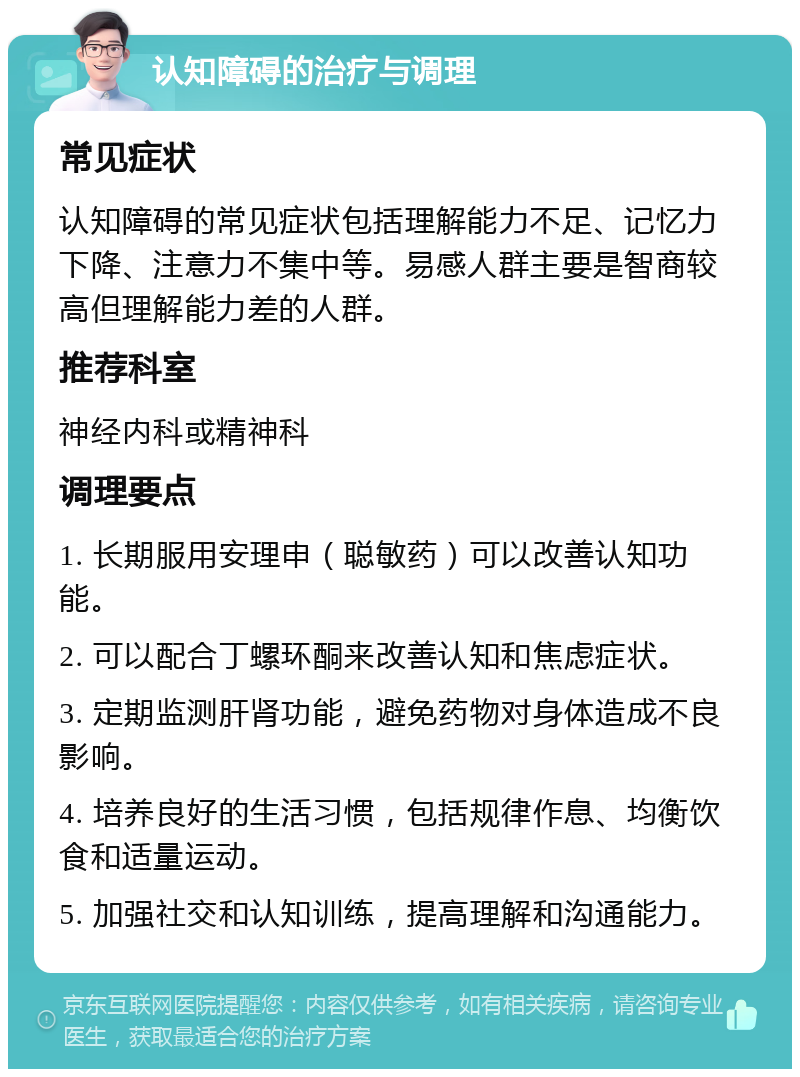 认知障碍的治疗与调理 常见症状 认知障碍的常见症状包括理解能力不足、记忆力下降、注意力不集中等。易感人群主要是智商较高但理解能力差的人群。 推荐科室 神经内科或精神科 调理要点 1. 长期服用安理申（聪敏药）可以改善认知功能。 2. 可以配合丁螺环酮来改善认知和焦虑症状。 3. 定期监测肝肾功能，避免药物对身体造成不良影响。 4. 培养良好的生活习惯，包括规律作息、均衡饮食和适量运动。 5. 加强社交和认知训练，提高理解和沟通能力。