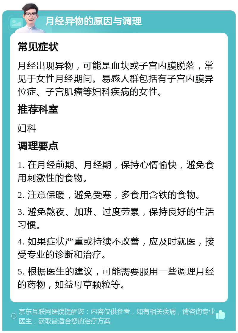 月经异物的原因与调理 常见症状 月经出现异物，可能是血块或子宫内膜脱落，常见于女性月经期间。易感人群包括有子宫内膜异位症、子宫肌瘤等妇科疾病的女性。 推荐科室 妇科 调理要点 1. 在月经前期、月经期，保持心情愉快，避免食用刺激性的食物。 2. 注意保暖，避免受寒，多食用含铁的食物。 3. 避免熬夜、加班、过度劳累，保持良好的生活习惯。 4. 如果症状严重或持续不改善，应及时就医，接受专业的诊断和治疗。 5. 根据医生的建议，可能需要服用一些调理月经的药物，如益母草颗粒等。