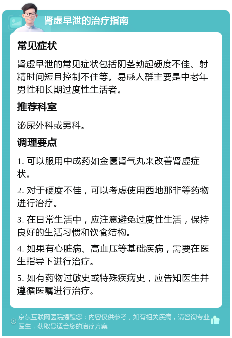 肾虚早泄的治疗指南 常见症状 肾虚早泄的常见症状包括阴茎勃起硬度不佳、射精时间短且控制不住等。易感人群主要是中老年男性和长期过度性生活者。 推荐科室 泌尿外科或男科。 调理要点 1. 可以服用中成药如金匮肾气丸来改善肾虚症状。 2. 对于硬度不佳，可以考虑使用西地那非等药物进行治疗。 3. 在日常生活中，应注意避免过度性生活，保持良好的生活习惯和饮食结构。 4. 如果有心脏病、高血压等基础疾病，需要在医生指导下进行治疗。 5. 如有药物过敏史或特殊疾病史，应告知医生并遵循医嘱进行治疗。