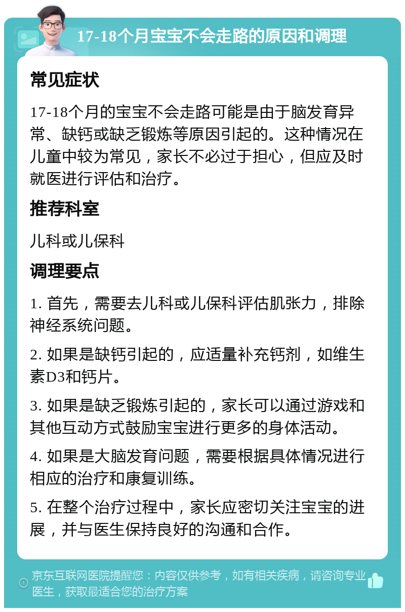 17-18个月宝宝不会走路的原因和调理 常见症状 17-18个月的宝宝不会走路可能是由于脑发育异常、缺钙或缺乏锻炼等原因引起的。这种情况在儿童中较为常见，家长不必过于担心，但应及时就医进行评估和治疗。 推荐科室 儿科或儿保科 调理要点 1. 首先，需要去儿科或儿保科评估肌张力，排除神经系统问题。 2. 如果是缺钙引起的，应适量补充钙剂，如维生素D3和钙片。 3. 如果是缺乏锻炼引起的，家长可以通过游戏和其他互动方式鼓励宝宝进行更多的身体活动。 4. 如果是大脑发育问题，需要根据具体情况进行相应的治疗和康复训练。 5. 在整个治疗过程中，家长应密切关注宝宝的进展，并与医生保持良好的沟通和合作。