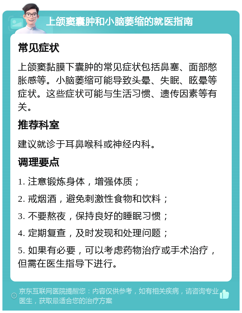 上颌窦囊肿和小脑萎缩的就医指南 常见症状 上颌窦黏膜下囊肿的常见症状包括鼻塞、面部憋胀感等。小脑萎缩可能导致头晕、失眠、眩晕等症状。这些症状可能与生活习惯、遗传因素等有关。 推荐科室 建议就诊于耳鼻喉科或神经内科。 调理要点 1. 注意锻炼身体，增强体质； 2. 戒烟酒，避免刺激性食物和饮料； 3. 不要熬夜，保持良好的睡眠习惯； 4. 定期复查，及时发现和处理问题； 5. 如果有必要，可以考虑药物治疗或手术治疗，但需在医生指导下进行。