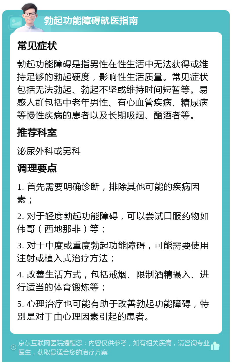 勃起功能障碍就医指南 常见症状 勃起功能障碍是指男性在性生活中无法获得或维持足够的勃起硬度，影响性生活质量。常见症状包括无法勃起、勃起不坚或维持时间短暂等。易感人群包括中老年男性、有心血管疾病、糖尿病等慢性疾病的患者以及长期吸烟、酗酒者等。 推荐科室 泌尿外科或男科 调理要点 1. 首先需要明确诊断，排除其他可能的疾病因素； 2. 对于轻度勃起功能障碍，可以尝试口服药物如伟哥（西地那非）等； 3. 对于中度或重度勃起功能障碍，可能需要使用注射或植入式治疗方法； 4. 改善生活方式，包括戒烟、限制酒精摄入、进行适当的体育锻炼等； 5. 心理治疗也可能有助于改善勃起功能障碍，特别是对于由心理因素引起的患者。