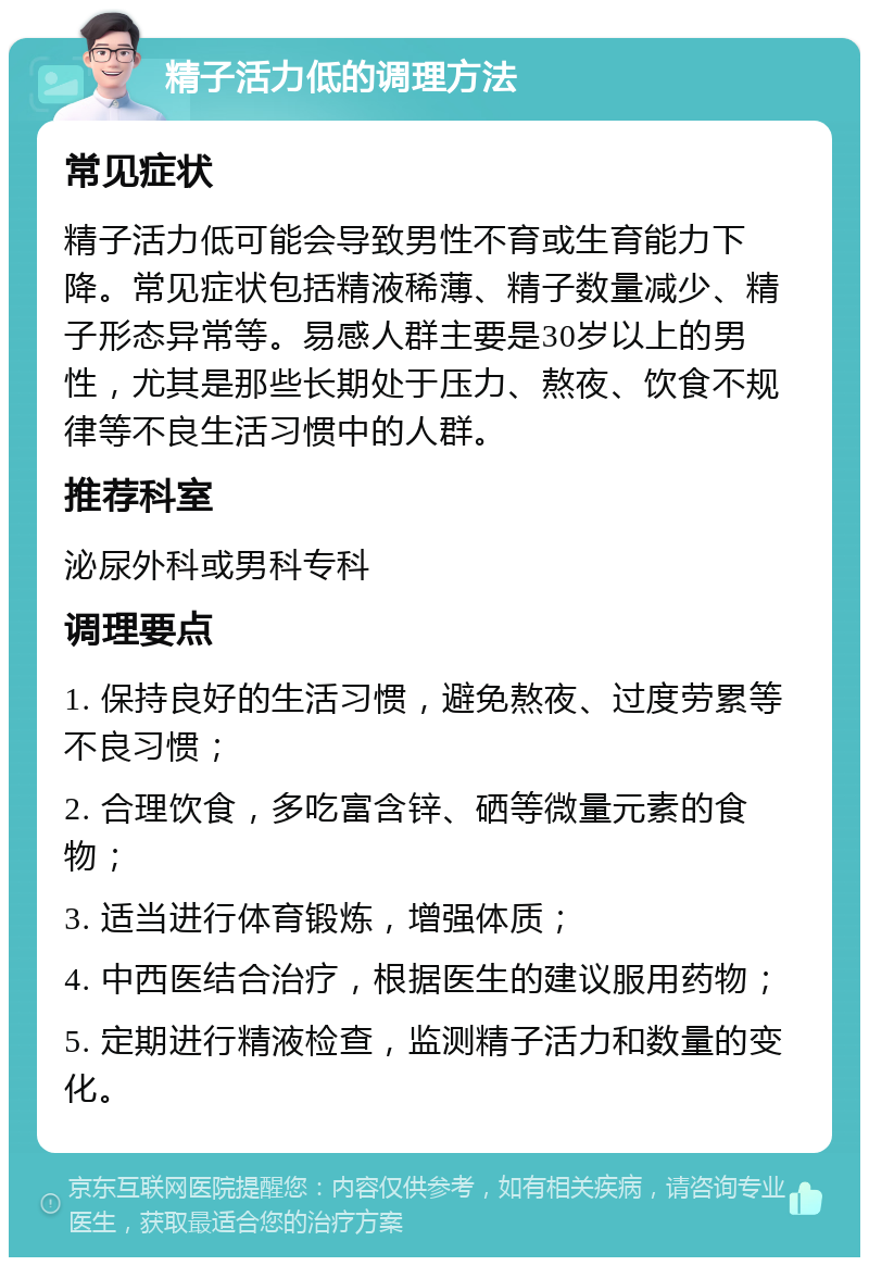 精子活力低的调理方法 常见症状 精子活力低可能会导致男性不育或生育能力下降。常见症状包括精液稀薄、精子数量减少、精子形态异常等。易感人群主要是30岁以上的男性，尤其是那些长期处于压力、熬夜、饮食不规律等不良生活习惯中的人群。 推荐科室 泌尿外科或男科专科 调理要点 1. 保持良好的生活习惯，避免熬夜、过度劳累等不良习惯； 2. 合理饮食，多吃富含锌、硒等微量元素的食物； 3. 适当进行体育锻炼，增强体质； 4. 中西医结合治疗，根据医生的建议服用药物； 5. 定期进行精液检查，监测精子活力和数量的变化。