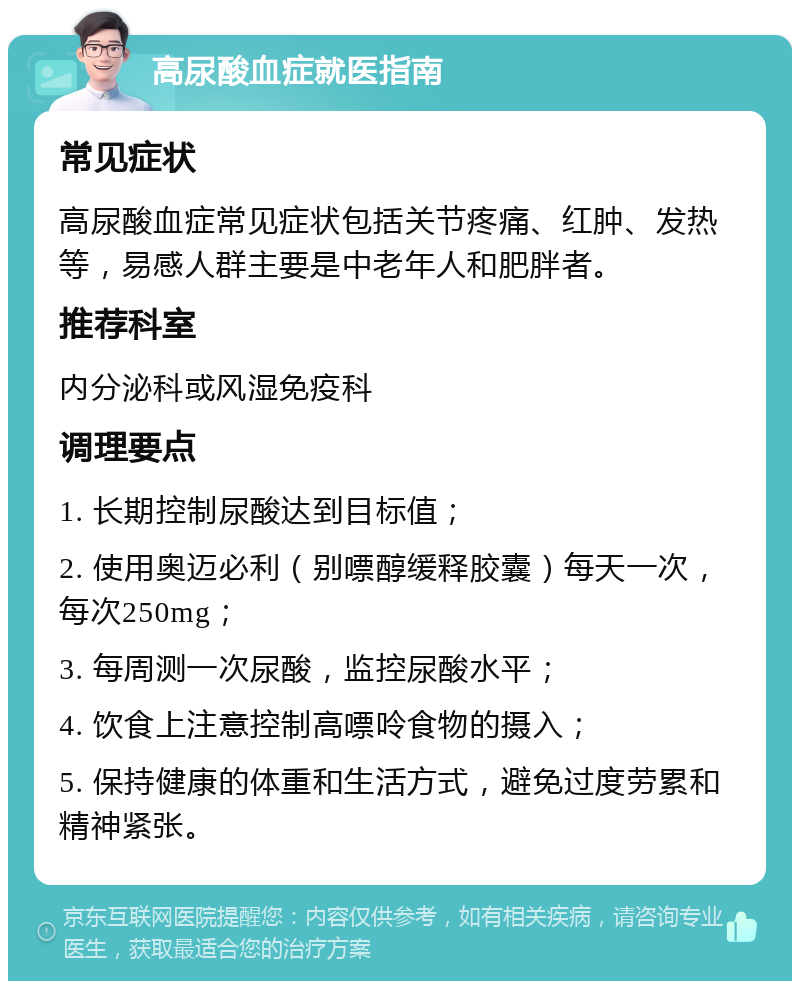 高尿酸血症就医指南 常见症状 高尿酸血症常见症状包括关节疼痛、红肿、发热等，易感人群主要是中老年人和肥胖者。 推荐科室 内分泌科或风湿免疫科 调理要点 1. 长期控制尿酸达到目标值； 2. 使用奥迈必利（别嘌醇缓释胶囊）每天一次，每次250mg； 3. 每周测一次尿酸，监控尿酸水平； 4. 饮食上注意控制高嘌呤食物的摄入； 5. 保持健康的体重和生活方式，避免过度劳累和精神紧张。