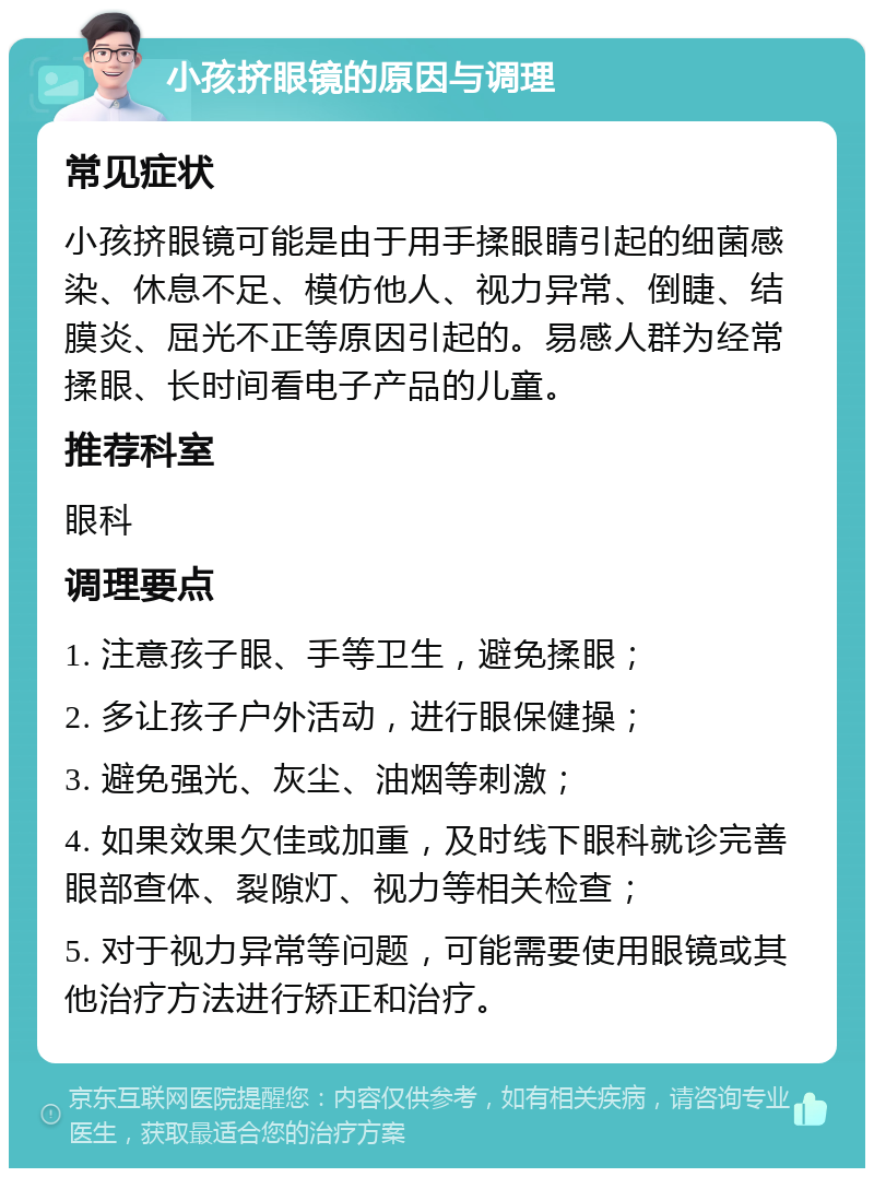 小孩挤眼镜的原因与调理 常见症状 小孩挤眼镜可能是由于用手揉眼睛引起的细菌感染、休息不足、模仿他人、视力异常、倒睫、结膜炎、屈光不正等原因引起的。易感人群为经常揉眼、长时间看电子产品的儿童。 推荐科室 眼科 调理要点 1. 注意孩子眼、手等卫生，避免揉眼； 2. 多让孩子户外活动，进行眼保健操； 3. 避免强光、灰尘、油烟等刺激； 4. 如果效果欠佳或加重，及时线下眼科就诊完善眼部查体、裂隙灯、视力等相关检查； 5. 对于视力异常等问题，可能需要使用眼镜或其他治疗方法进行矫正和治疗。