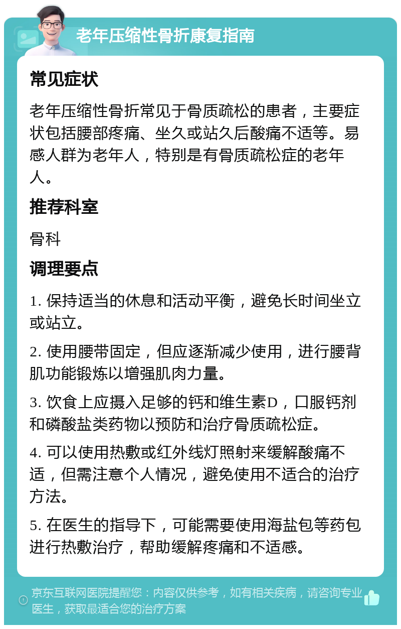 老年压缩性骨折康复指南 常见症状 老年压缩性骨折常见于骨质疏松的患者，主要症状包括腰部疼痛、坐久或站久后酸痛不适等。易感人群为老年人，特别是有骨质疏松症的老年人。 推荐科室 骨科 调理要点 1. 保持适当的休息和活动平衡，避免长时间坐立或站立。 2. 使用腰带固定，但应逐渐减少使用，进行腰背肌功能锻炼以增强肌肉力量。 3. 饮食上应摄入足够的钙和维生素D，口服钙剂和磷酸盐类药物以预防和治疗骨质疏松症。 4. 可以使用热敷或红外线灯照射来缓解酸痛不适，但需注意个人情况，避免使用不适合的治疗方法。 5. 在医生的指导下，可能需要使用海盐包等药包进行热敷治疗，帮助缓解疼痛和不适感。