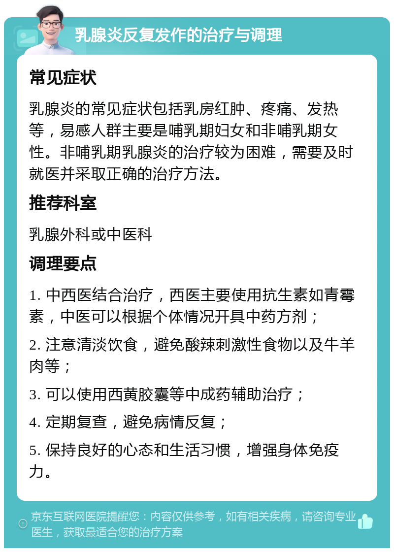 乳腺炎反复发作的治疗与调理 常见症状 乳腺炎的常见症状包括乳房红肿、疼痛、发热等，易感人群主要是哺乳期妇女和非哺乳期女性。非哺乳期乳腺炎的治疗较为困难，需要及时就医并采取正确的治疗方法。 推荐科室 乳腺外科或中医科 调理要点 1. 中西医结合治疗，西医主要使用抗生素如青霉素，中医可以根据个体情况开具中药方剂； 2. 注意清淡饮食，避免酸辣刺激性食物以及牛羊肉等； 3. 可以使用西黄胶囊等中成药辅助治疗； 4. 定期复查，避免病情反复； 5. 保持良好的心态和生活习惯，增强身体免疫力。