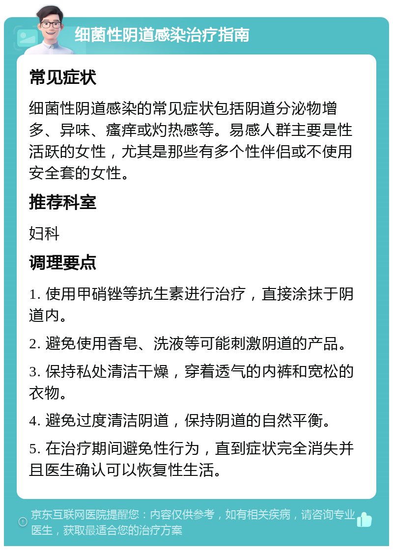 细菌性阴道感染治疗指南 常见症状 细菌性阴道感染的常见症状包括阴道分泌物增多、异味、瘙痒或灼热感等。易感人群主要是性活跃的女性，尤其是那些有多个性伴侣或不使用安全套的女性。 推荐科室 妇科 调理要点 1. 使用甲硝锉等抗生素进行治疗，直接涂抹于阴道内。 2. 避免使用香皂、洗液等可能刺激阴道的产品。 3. 保持私处清洁干燥，穿着透气的内裤和宽松的衣物。 4. 避免过度清洁阴道，保持阴道的自然平衡。 5. 在治疗期间避免性行为，直到症状完全消失并且医生确认可以恢复性生活。