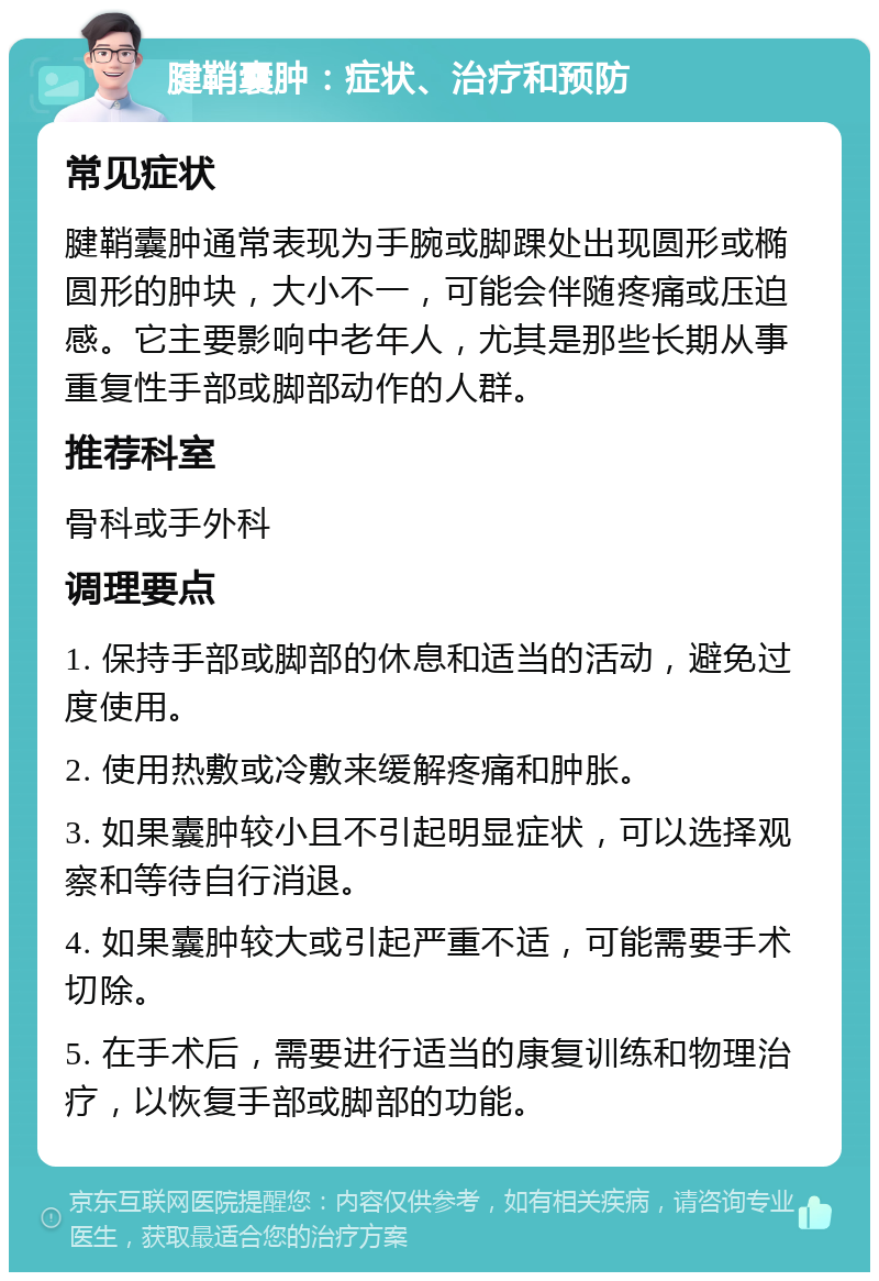 腱鞘囊肿：症状、治疗和预防 常见症状 腱鞘囊肿通常表现为手腕或脚踝处出现圆形或椭圆形的肿块，大小不一，可能会伴随疼痛或压迫感。它主要影响中老年人，尤其是那些长期从事重复性手部或脚部动作的人群。 推荐科室 骨科或手外科 调理要点 1. 保持手部或脚部的休息和适当的活动，避免过度使用。 2. 使用热敷或冷敷来缓解疼痛和肿胀。 3. 如果囊肿较小且不引起明显症状，可以选择观察和等待自行消退。 4. 如果囊肿较大或引起严重不适，可能需要手术切除。 5. 在手术后，需要进行适当的康复训练和物理治疗，以恢复手部或脚部的功能。