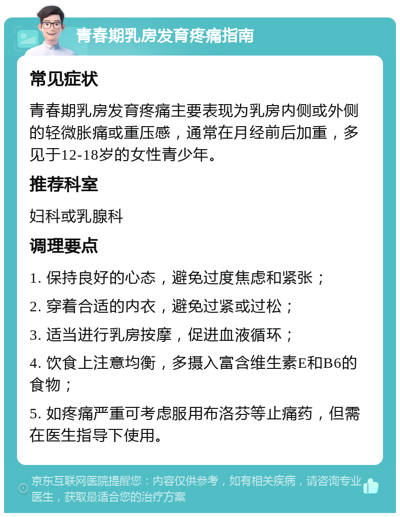 青春期乳房发育疼痛指南 常见症状 青春期乳房发育疼痛主要表现为乳房内侧或外侧的轻微胀痛或重压感，通常在月经前后加重，多见于12-18岁的女性青少年。 推荐科室 妇科或乳腺科 调理要点 1. 保持良好的心态，避免过度焦虑和紧张； 2. 穿着合适的内衣，避免过紧或过松； 3. 适当进行乳房按摩，促进血液循环； 4. 饮食上注意均衡，多摄入富含维生素E和B6的食物； 5. 如疼痛严重可考虑服用布洛芬等止痛药，但需在医生指导下使用。