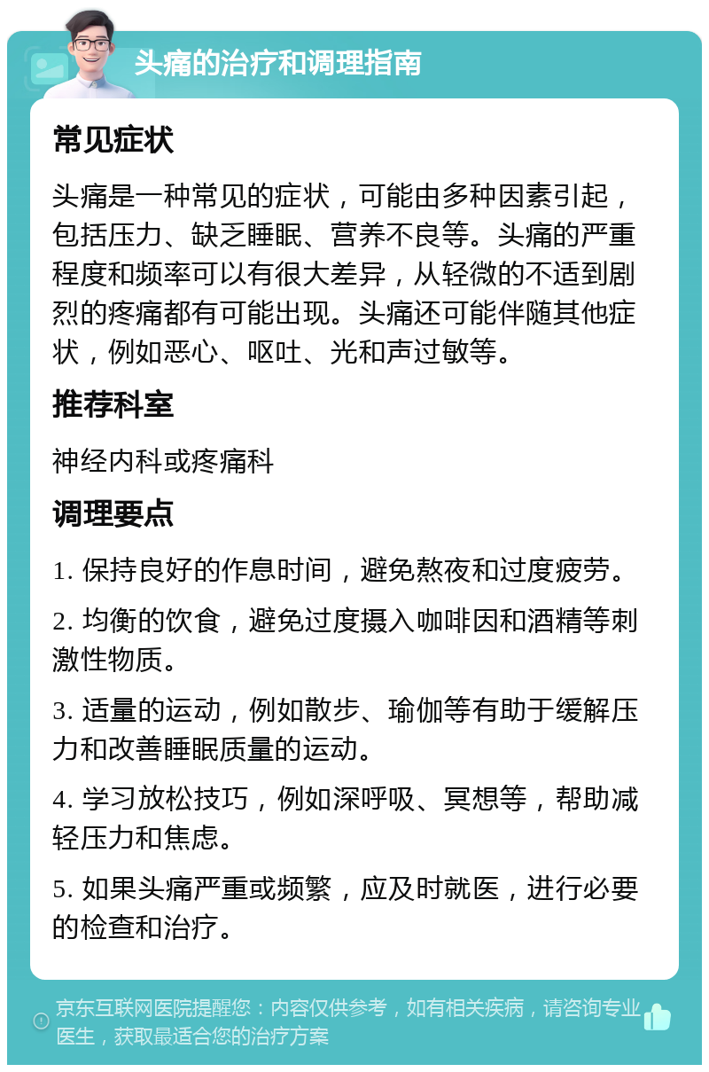 头痛的治疗和调理指南 常见症状 头痛是一种常见的症状，可能由多种因素引起，包括压力、缺乏睡眠、营养不良等。头痛的严重程度和频率可以有很大差异，从轻微的不适到剧烈的疼痛都有可能出现。头痛还可能伴随其他症状，例如恶心、呕吐、光和声过敏等。 推荐科室 神经内科或疼痛科 调理要点 1. 保持良好的作息时间，避免熬夜和过度疲劳。 2. 均衡的饮食，避免过度摄入咖啡因和酒精等刺激性物质。 3. 适量的运动，例如散步、瑜伽等有助于缓解压力和改善睡眠质量的运动。 4. 学习放松技巧，例如深呼吸、冥想等，帮助减轻压力和焦虑。 5. 如果头痛严重或频繁，应及时就医，进行必要的检查和治疗。