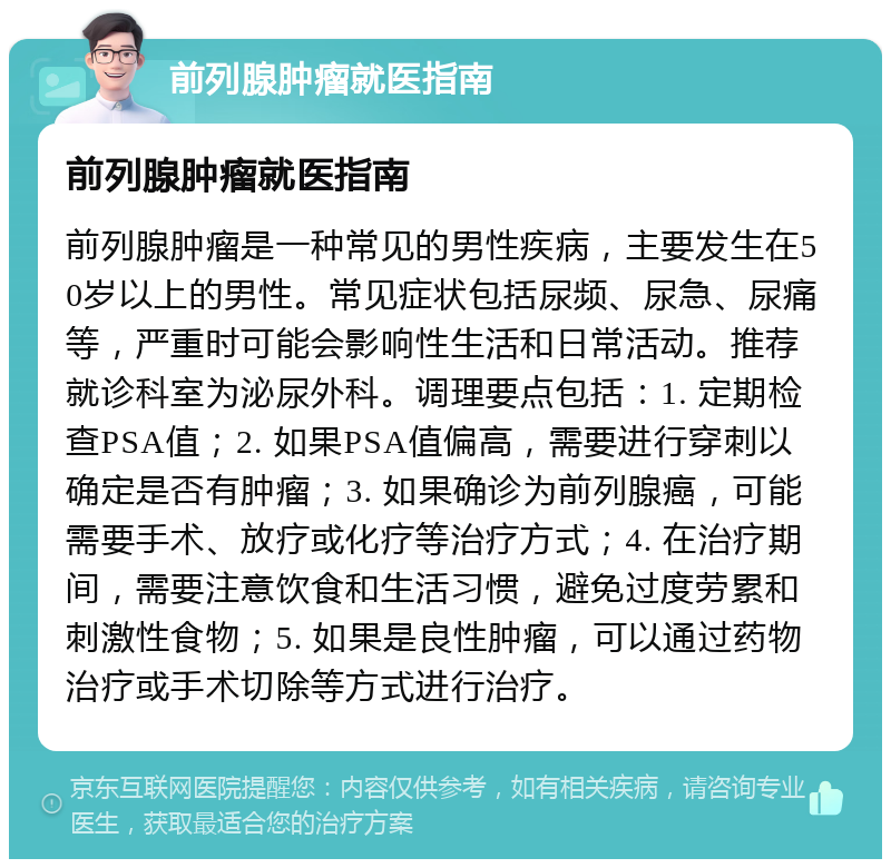 前列腺肿瘤就医指南 前列腺肿瘤就医指南 前列腺肿瘤是一种常见的男性疾病，主要发生在50岁以上的男性。常见症状包括尿频、尿急、尿痛等，严重时可能会影响性生活和日常活动。推荐就诊科室为泌尿外科。调理要点包括：1. 定期检查PSA值；2. 如果PSA值偏高，需要进行穿刺以确定是否有肿瘤；3. 如果确诊为前列腺癌，可能需要手术、放疗或化疗等治疗方式；4. 在治疗期间，需要注意饮食和生活习惯，避免过度劳累和刺激性食物；5. 如果是良性肿瘤，可以通过药物治疗或手术切除等方式进行治疗。