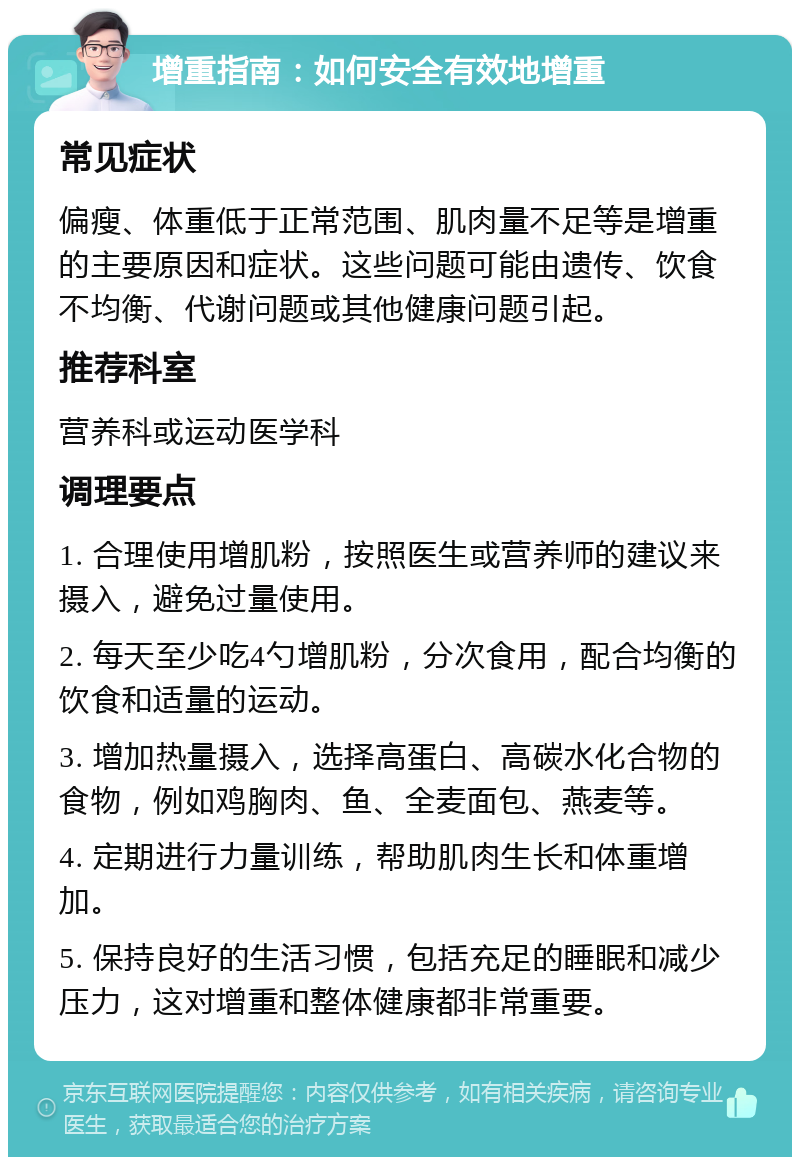 增重指南：如何安全有效地增重 常见症状 偏瘦、体重低于正常范围、肌肉量不足等是增重的主要原因和症状。这些问题可能由遗传、饮食不均衡、代谢问题或其他健康问题引起。 推荐科室 营养科或运动医学科 调理要点 1. 合理使用增肌粉，按照医生或营养师的建议来摄入，避免过量使用。 2. 每天至少吃4勺增肌粉，分次食用，配合均衡的饮食和适量的运动。 3. 增加热量摄入，选择高蛋白、高碳水化合物的食物，例如鸡胸肉、鱼、全麦面包、燕麦等。 4. 定期进行力量训练，帮助肌肉生长和体重增加。 5. 保持良好的生活习惯，包括充足的睡眠和减少压力，这对增重和整体健康都非常重要。