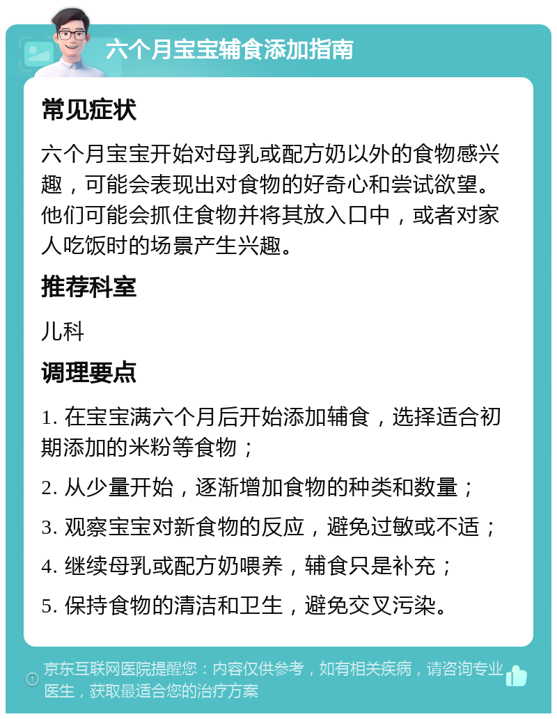 六个月宝宝辅食添加指南 常见症状 六个月宝宝开始对母乳或配方奶以外的食物感兴趣，可能会表现出对食物的好奇心和尝试欲望。他们可能会抓住食物并将其放入口中，或者对家人吃饭时的场景产生兴趣。 推荐科室 儿科 调理要点 1. 在宝宝满六个月后开始添加辅食，选择适合初期添加的米粉等食物； 2. 从少量开始，逐渐增加食物的种类和数量； 3. 观察宝宝对新食物的反应，避免过敏或不适； 4. 继续母乳或配方奶喂养，辅食只是补充； 5. 保持食物的清洁和卫生，避免交叉污染。