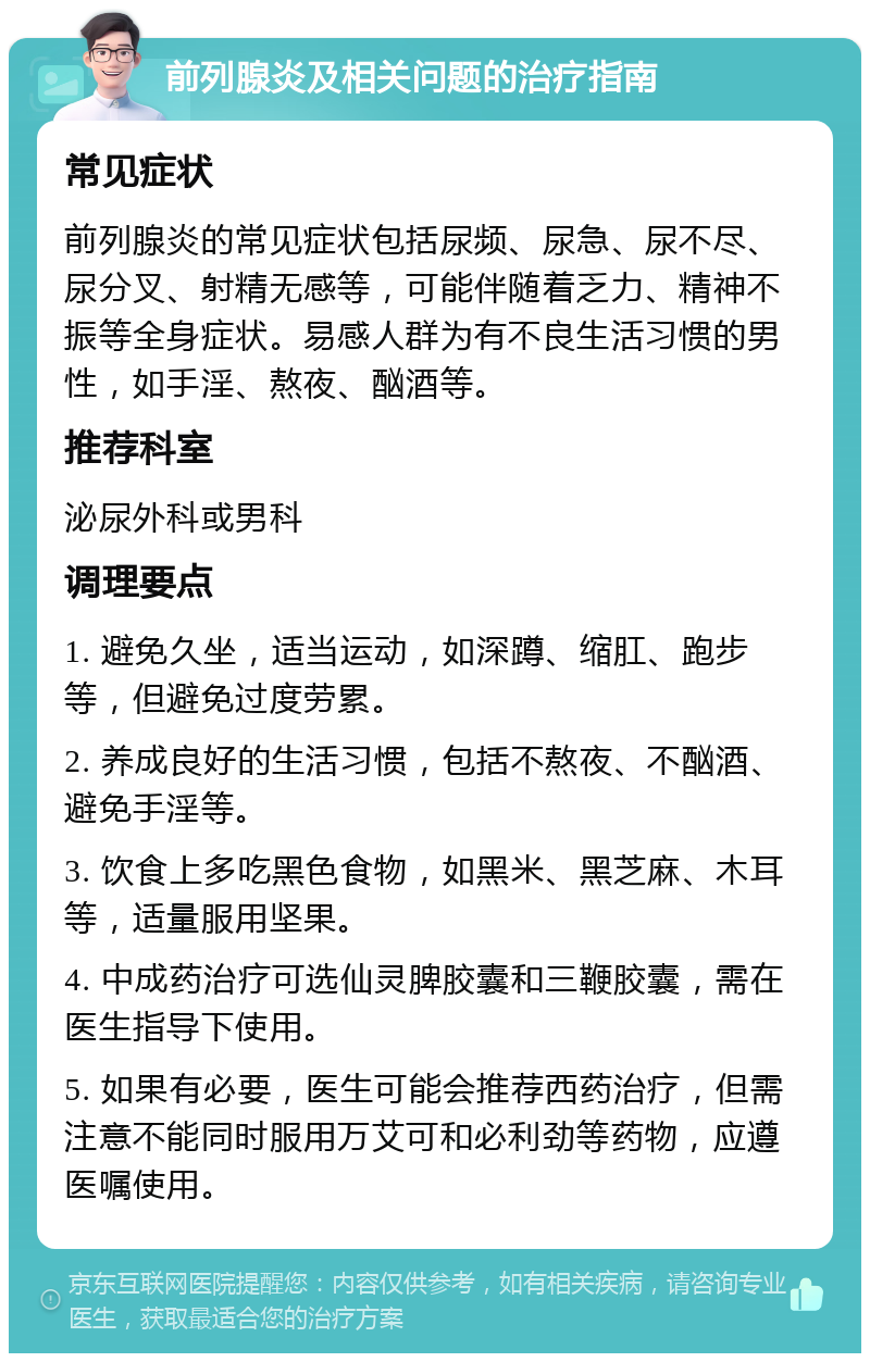 前列腺炎及相关问题的治疗指南 常见症状 前列腺炎的常见症状包括尿频、尿急、尿不尽、尿分叉、射精无感等，可能伴随着乏力、精神不振等全身症状。易感人群为有不良生活习惯的男性，如手淫、熬夜、酗酒等。 推荐科室 泌尿外科或男科 调理要点 1. 避免久坐，适当运动，如深蹲、缩肛、跑步等，但避免过度劳累。 2. 养成良好的生活习惯，包括不熬夜、不酗酒、避免手淫等。 3. 饮食上多吃黑色食物，如黑米、黑芝麻、木耳等，适量服用坚果。 4. 中成药治疗可选仙灵脾胶囊和三鞭胶囊，需在医生指导下使用。 5. 如果有必要，医生可能会推荐西药治疗，但需注意不能同时服用万艾可和必利劲等药物，应遵医嘱使用。