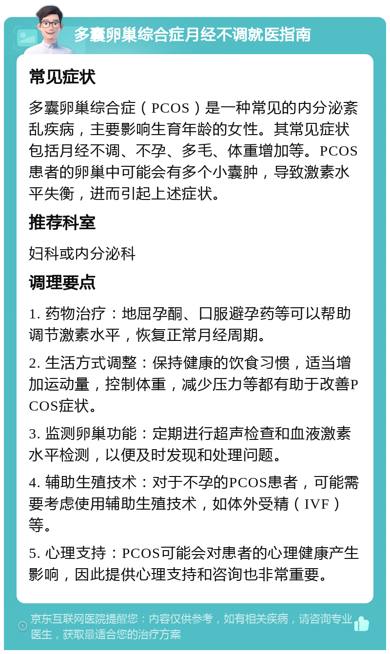 多囊卵巢综合症月经不调就医指南 常见症状 多囊卵巢综合症（PCOS）是一种常见的内分泌紊乱疾病，主要影响生育年龄的女性。其常见症状包括月经不调、不孕、多毛、体重增加等。PCOS患者的卵巢中可能会有多个小囊肿，导致激素水平失衡，进而引起上述症状。 推荐科室 妇科或内分泌科 调理要点 1. 药物治疗：地屈孕酮、口服避孕药等可以帮助调节激素水平，恢复正常月经周期。 2. 生活方式调整：保持健康的饮食习惯，适当增加运动量，控制体重，减少压力等都有助于改善PCOS症状。 3. 监测卵巢功能：定期进行超声检查和血液激素水平检测，以便及时发现和处理问题。 4. 辅助生殖技术：对于不孕的PCOS患者，可能需要考虑使用辅助生殖技术，如体外受精（IVF）等。 5. 心理支持：PCOS可能会对患者的心理健康产生影响，因此提供心理支持和咨询也非常重要。