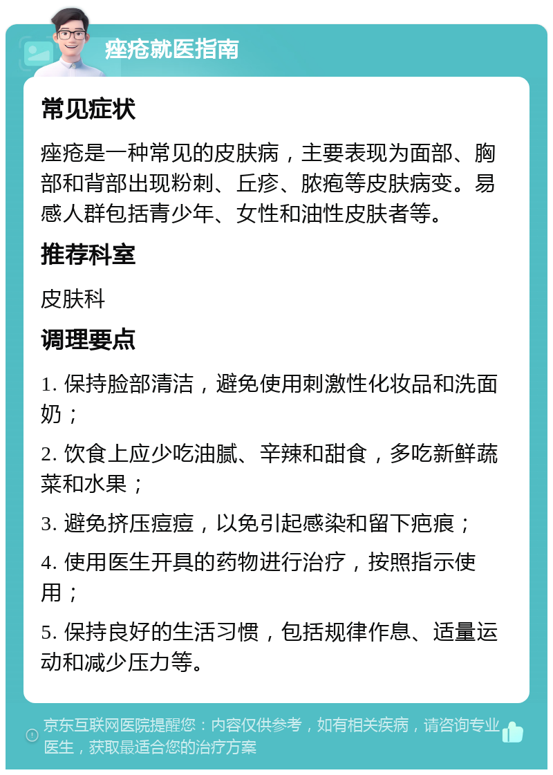 痤疮就医指南 常见症状 痤疮是一种常见的皮肤病，主要表现为面部、胸部和背部出现粉刺、丘疹、脓疱等皮肤病变。易感人群包括青少年、女性和油性皮肤者等。 推荐科室 皮肤科 调理要点 1. 保持脸部清洁，避免使用刺激性化妆品和洗面奶； 2. 饮食上应少吃油腻、辛辣和甜食，多吃新鲜蔬菜和水果； 3. 避免挤压痘痘，以免引起感染和留下疤痕； 4. 使用医生开具的药物进行治疗，按照指示使用； 5. 保持良好的生活习惯，包括规律作息、适量运动和减少压力等。