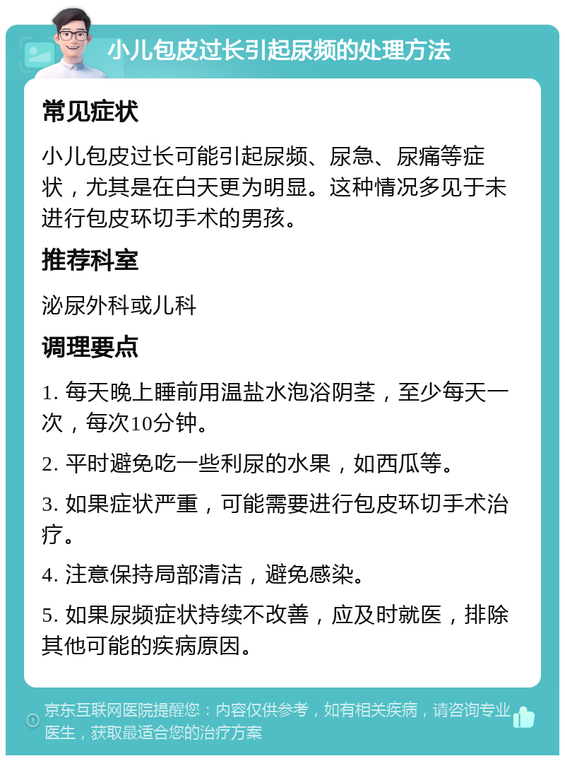 小儿包皮过长引起尿频的处理方法 常见症状 小儿包皮过长可能引起尿频、尿急、尿痛等症状，尤其是在白天更为明显。这种情况多见于未进行包皮环切手术的男孩。 推荐科室 泌尿外科或儿科 调理要点 1. 每天晚上睡前用温盐水泡浴阴茎，至少每天一次，每次10分钟。 2. 平时避免吃一些利尿的水果，如西瓜等。 3. 如果症状严重，可能需要进行包皮环切手术治疗。 4. 注意保持局部清洁，避免感染。 5. 如果尿频症状持续不改善，应及时就医，排除其他可能的疾病原因。