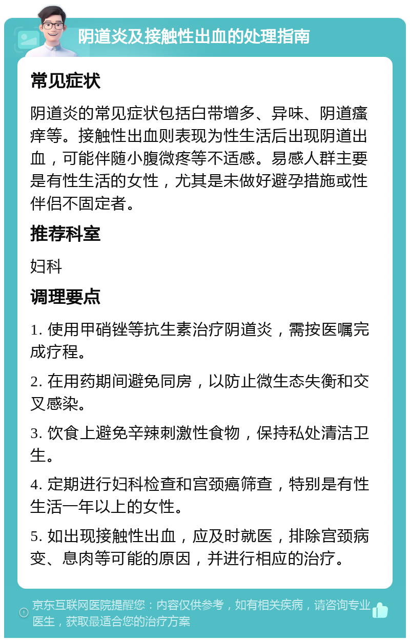 阴道炎及接触性出血的处理指南 常见症状 阴道炎的常见症状包括白带增多、异味、阴道瘙痒等。接触性出血则表现为性生活后出现阴道出血，可能伴随小腹微疼等不适感。易感人群主要是有性生活的女性，尤其是未做好避孕措施或性伴侣不固定者。 推荐科室 妇科 调理要点 1. 使用甲硝锉等抗生素治疗阴道炎，需按医嘱完成疗程。 2. 在用药期间避免同房，以防止微生态失衡和交叉感染。 3. 饮食上避免辛辣刺激性食物，保持私处清洁卫生。 4. 定期进行妇科检查和宫颈癌筛查，特别是有性生活一年以上的女性。 5. 如出现接触性出血，应及时就医，排除宫颈病变、息肉等可能的原因，并进行相应的治疗。