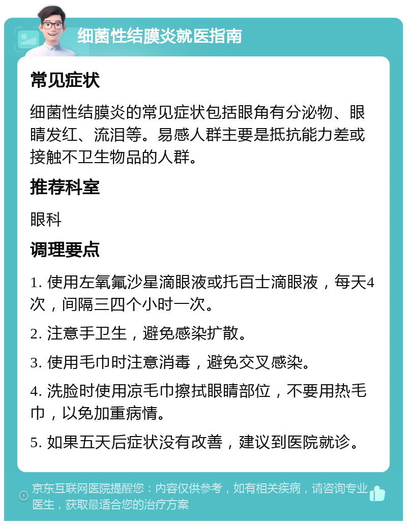 细菌性结膜炎就医指南 常见症状 细菌性结膜炎的常见症状包括眼角有分泌物、眼睛发红、流泪等。易感人群主要是抵抗能力差或接触不卫生物品的人群。 推荐科室 眼科 调理要点 1. 使用左氧氟沙星滴眼液或托百士滴眼液，每天4次，间隔三四个小时一次。 2. 注意手卫生，避免感染扩散。 3. 使用毛巾时注意消毒，避免交叉感染。 4. 洗脸时使用凉毛巾擦拭眼睛部位，不要用热毛巾，以免加重病情。 5. 如果五天后症状没有改善，建议到医院就诊。