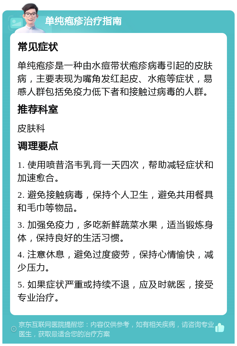 单纯疱疹治疗指南 常见症状 单纯疱疹是一种由水痘带状疱疹病毒引起的皮肤病，主要表现为嘴角发红起皮、水疱等症状，易感人群包括免疫力低下者和接触过病毒的人群。 推荐科室 皮肤科 调理要点 1. 使用喷昔洛韦乳膏一天四次，帮助减轻症状和加速愈合。 2. 避免接触病毒，保持个人卫生，避免共用餐具和毛巾等物品。 3. 加强免疫力，多吃新鲜蔬菜水果，适当锻炼身体，保持良好的生活习惯。 4. 注意休息，避免过度疲劳，保持心情愉快，减少压力。 5. 如果症状严重或持续不退，应及时就医，接受专业治疗。