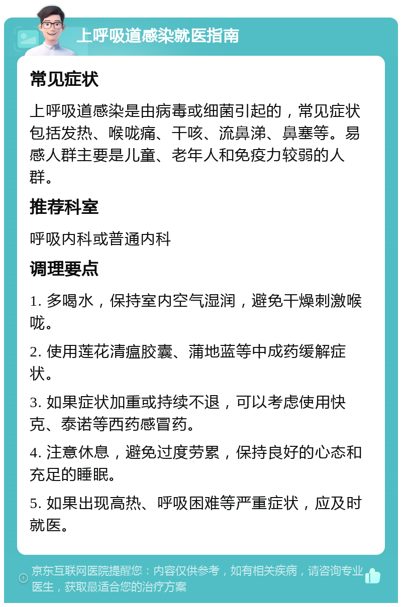 上呼吸道感染就医指南 常见症状 上呼吸道感染是由病毒或细菌引起的，常见症状包括发热、喉咙痛、干咳、流鼻涕、鼻塞等。易感人群主要是儿童、老年人和免疫力较弱的人群。 推荐科室 呼吸内科或普通内科 调理要点 1. 多喝水，保持室内空气湿润，避免干燥刺激喉咙。 2. 使用莲花清瘟胶囊、蒲地蓝等中成药缓解症状。 3. 如果症状加重或持续不退，可以考虑使用快克、泰诺等西药感冒药。 4. 注意休息，避免过度劳累，保持良好的心态和充足的睡眠。 5. 如果出现高热、呼吸困难等严重症状，应及时就医。