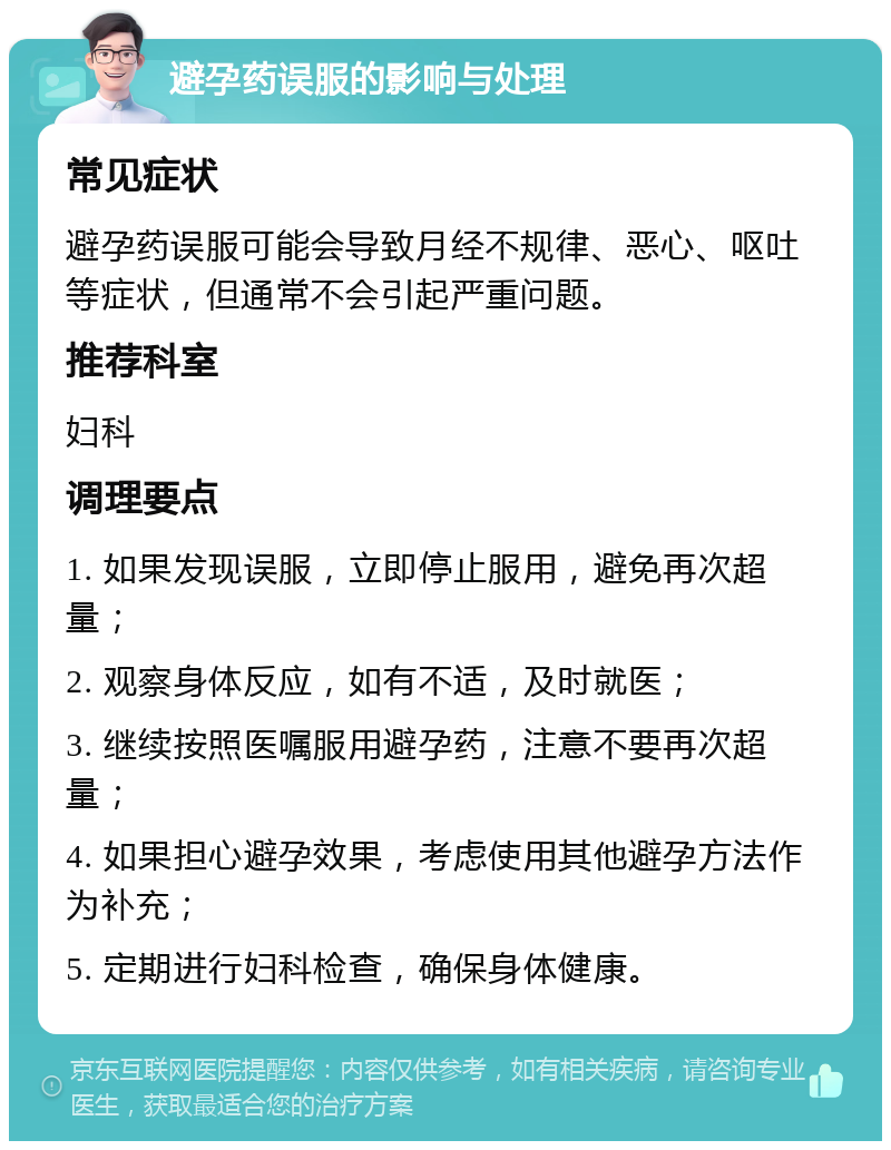 避孕药误服的影响与处理 常见症状 避孕药误服可能会导致月经不规律、恶心、呕吐等症状，但通常不会引起严重问题。 推荐科室 妇科 调理要点 1. 如果发现误服，立即停止服用，避免再次超量； 2. 观察身体反应，如有不适，及时就医； 3. 继续按照医嘱服用避孕药，注意不要再次超量； 4. 如果担心避孕效果，考虑使用其他避孕方法作为补充； 5. 定期进行妇科检查，确保身体健康。