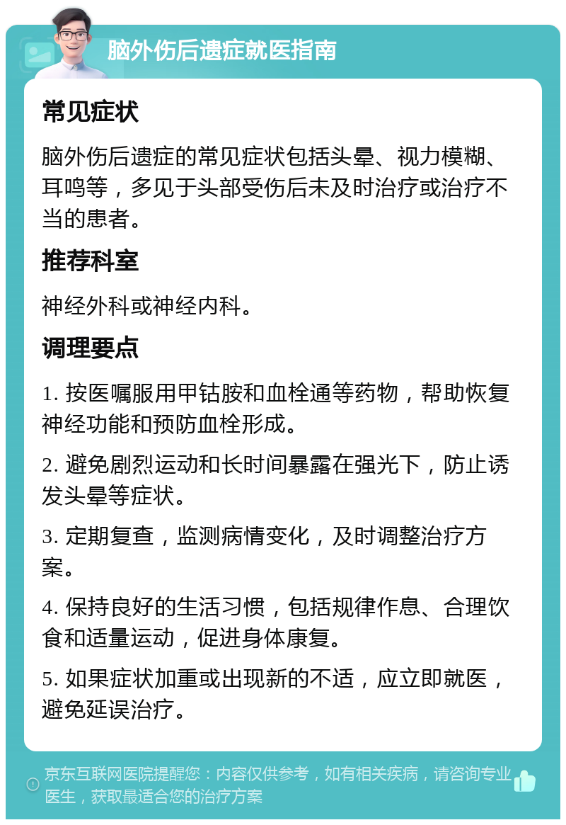 脑外伤后遗症就医指南 常见症状 脑外伤后遗症的常见症状包括头晕、视力模糊、耳鸣等，多见于头部受伤后未及时治疗或治疗不当的患者。 推荐科室 神经外科或神经内科。 调理要点 1. 按医嘱服用甲钴胺和血栓通等药物，帮助恢复神经功能和预防血栓形成。 2. 避免剧烈运动和长时间暴露在强光下，防止诱发头晕等症状。 3. 定期复查，监测病情变化，及时调整治疗方案。 4. 保持良好的生活习惯，包括规律作息、合理饮食和适量运动，促进身体康复。 5. 如果症状加重或出现新的不适，应立即就医，避免延误治疗。