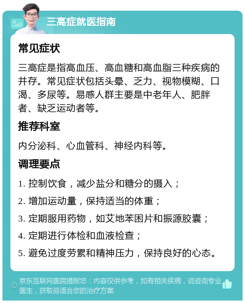 三高症就医指南 常见症状 三高症是指高血压、高血糖和高血脂三种疾病的并存。常见症状包括头晕、乏力、视物模糊、口渴、多尿等。易感人群主要是中老年人、肥胖者、缺乏运动者等。 推荐科室 内分泌科、心血管科、神经内科等。 调理要点 1. 控制饮食，减少盐分和糖分的摄入； 2. 增加运动量，保持适当的体重； 3. 定期服用药物，如艾地苯困片和振源胶囊； 4. 定期进行体检和血液检查； 5. 避免过度劳累和精神压力，保持良好的心态。