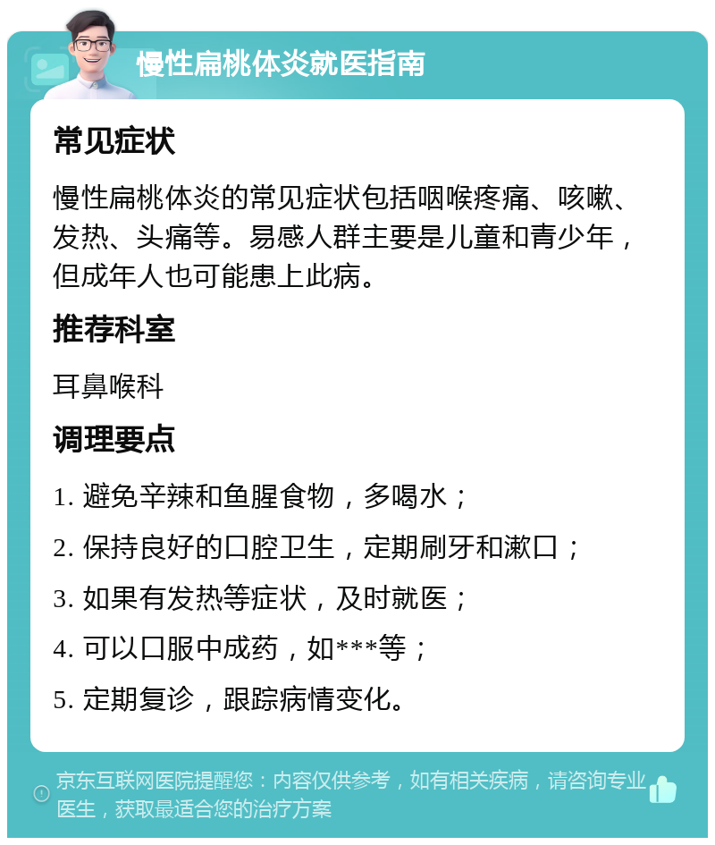 慢性扁桃体炎就医指南 常见症状 慢性扁桃体炎的常见症状包括咽喉疼痛、咳嗽、发热、头痛等。易感人群主要是儿童和青少年，但成年人也可能患上此病。 推荐科室 耳鼻喉科 调理要点 1. 避免辛辣和鱼腥食物，多喝水； 2. 保持良好的口腔卫生，定期刷牙和漱口； 3. 如果有发热等症状，及时就医； 4. 可以口服中成药，如***等； 5. 定期复诊，跟踪病情变化。