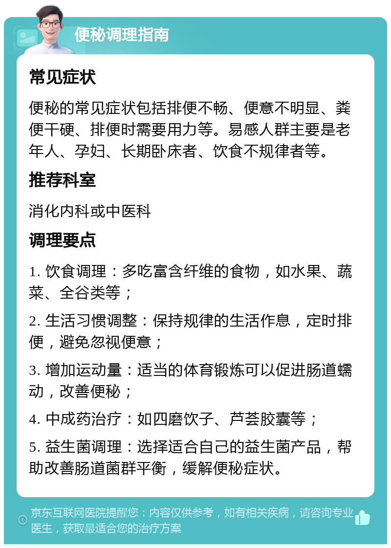 便秘调理指南 常见症状 便秘的常见症状包括排便不畅、便意不明显、粪便干硬、排便时需要用力等。易感人群主要是老年人、孕妇、长期卧床者、饮食不规律者等。 推荐科室 消化内科或中医科 调理要点 1. 饮食调理：多吃富含纤维的食物，如水果、蔬菜、全谷类等； 2. 生活习惯调整：保持规律的生活作息，定时排便，避免忽视便意； 3. 增加运动量：适当的体育锻炼可以促进肠道蠕动，改善便秘； 4. 中成药治疗：如四磨饮子、芦荟胶囊等； 5. 益生菌调理：选择适合自己的益生菌产品，帮助改善肠道菌群平衡，缓解便秘症状。