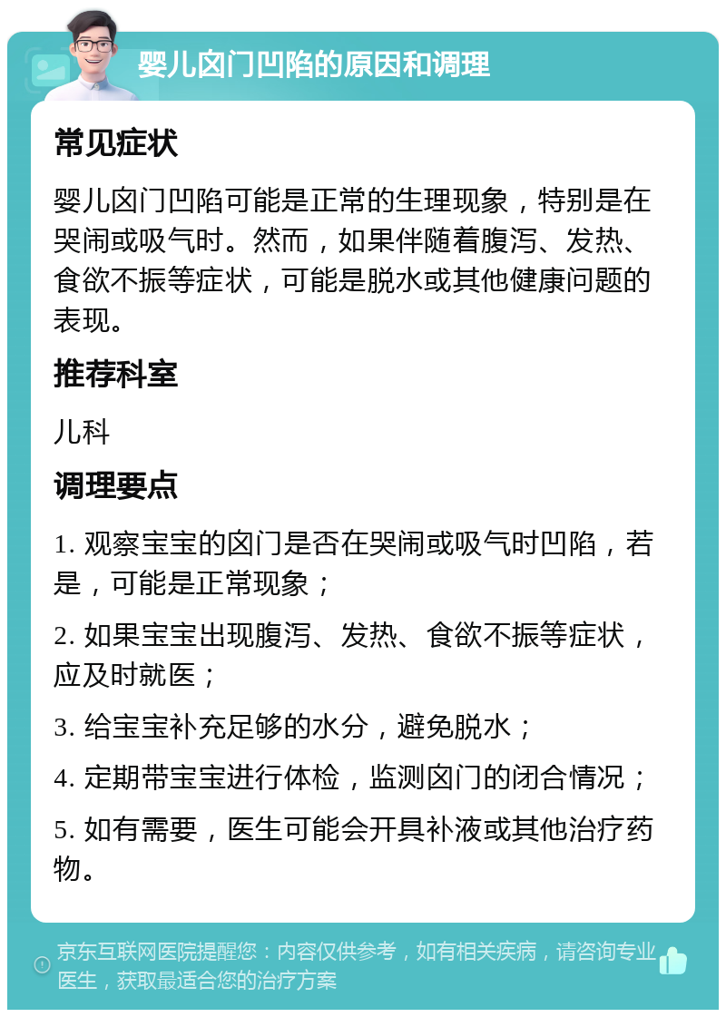 婴儿囟门凹陷的原因和调理 常见症状 婴儿囟门凹陷可能是正常的生理现象，特别是在哭闹或吸气时。然而，如果伴随着腹泻、发热、食欲不振等症状，可能是脱水或其他健康问题的表现。 推荐科室 儿科 调理要点 1. 观察宝宝的囟门是否在哭闹或吸气时凹陷，若是，可能是正常现象； 2. 如果宝宝出现腹泻、发热、食欲不振等症状，应及时就医； 3. 给宝宝补充足够的水分，避免脱水； 4. 定期带宝宝进行体检，监测囟门的闭合情况； 5. 如有需要，医生可能会开具补液或其他治疗药物。