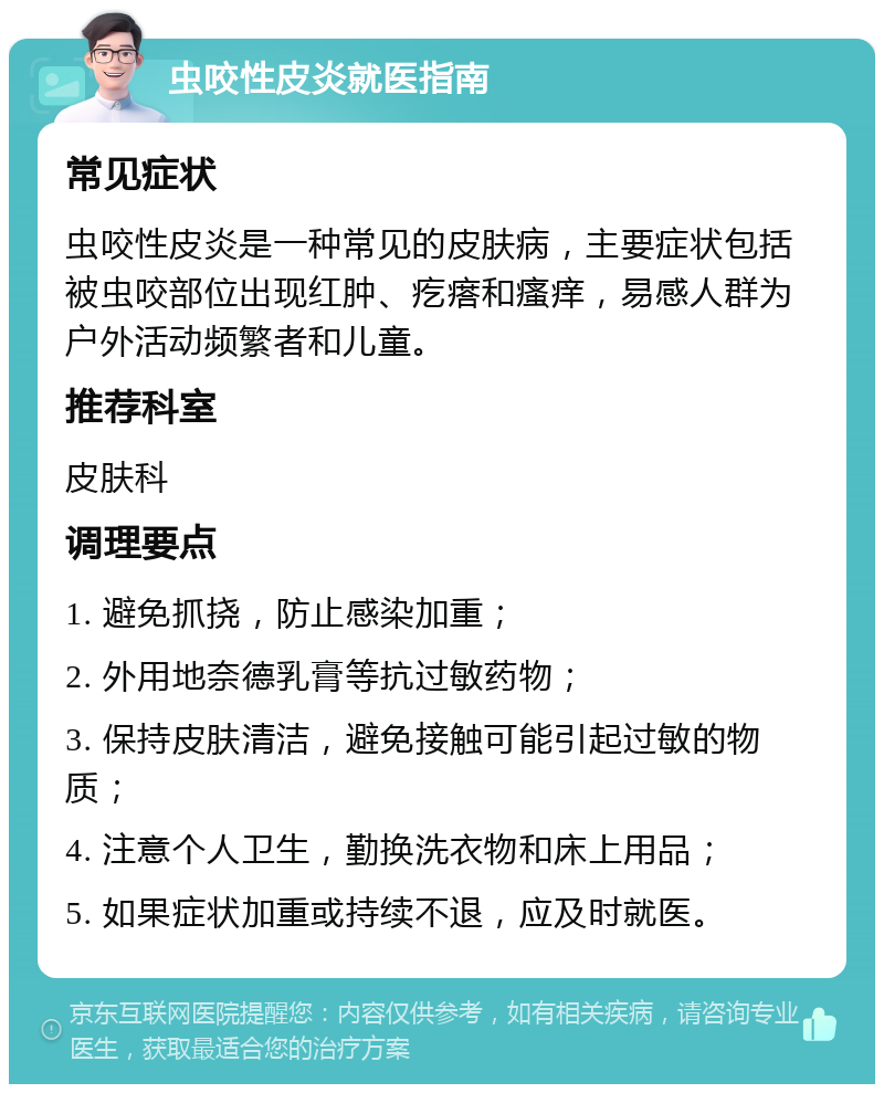 虫咬性皮炎就医指南 常见症状 虫咬性皮炎是一种常见的皮肤病，主要症状包括被虫咬部位出现红肿、疙瘩和瘙痒，易感人群为户外活动频繁者和儿童。 推荐科室 皮肤科 调理要点 1. 避免抓挠，防止感染加重； 2. 外用地奈德乳膏等抗过敏药物； 3. 保持皮肤清洁，避免接触可能引起过敏的物质； 4. 注意个人卫生，勤换洗衣物和床上用品； 5. 如果症状加重或持续不退，应及时就医。