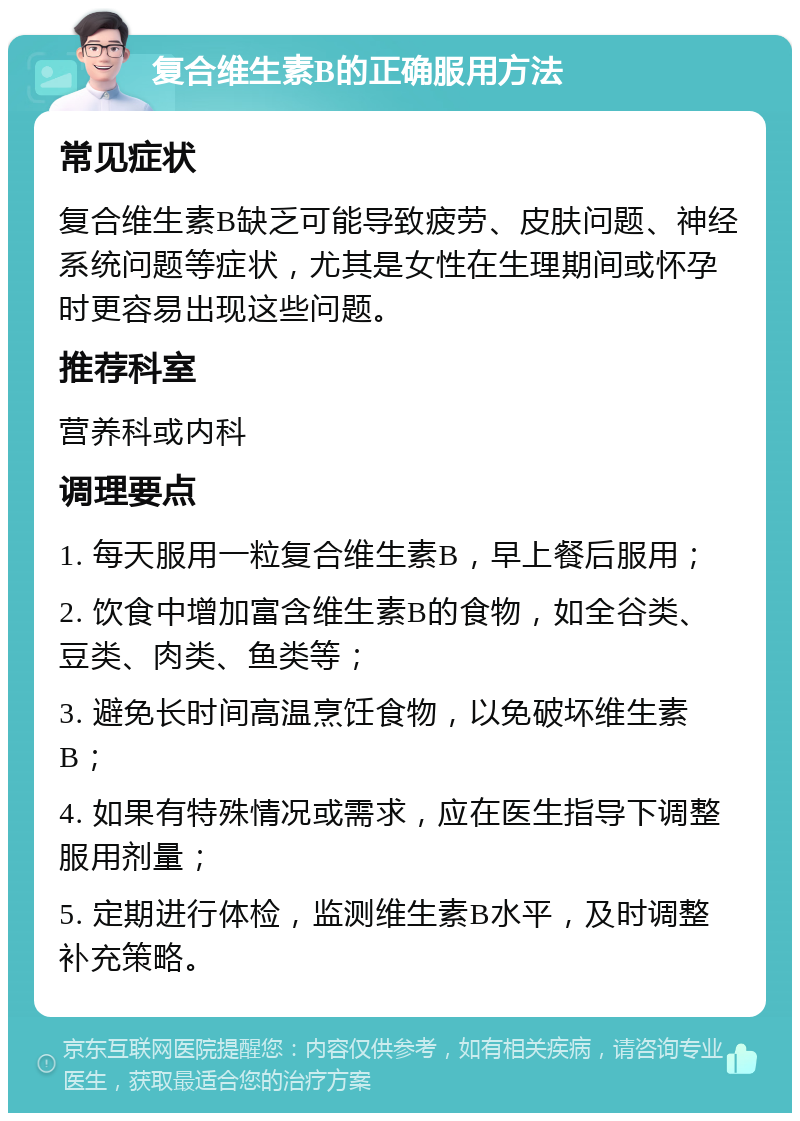 复合维生素B的正确服用方法 常见症状 复合维生素B缺乏可能导致疲劳、皮肤问题、神经系统问题等症状，尤其是女性在生理期间或怀孕时更容易出现这些问题。 推荐科室 营养科或内科 调理要点 1. 每天服用一粒复合维生素B，早上餐后服用； 2. 饮食中增加富含维生素B的食物，如全谷类、豆类、肉类、鱼类等； 3. 避免长时间高温烹饪食物，以免破坏维生素B； 4. 如果有特殊情况或需求，应在医生指导下调整服用剂量； 5. 定期进行体检，监测维生素B水平，及时调整补充策略。