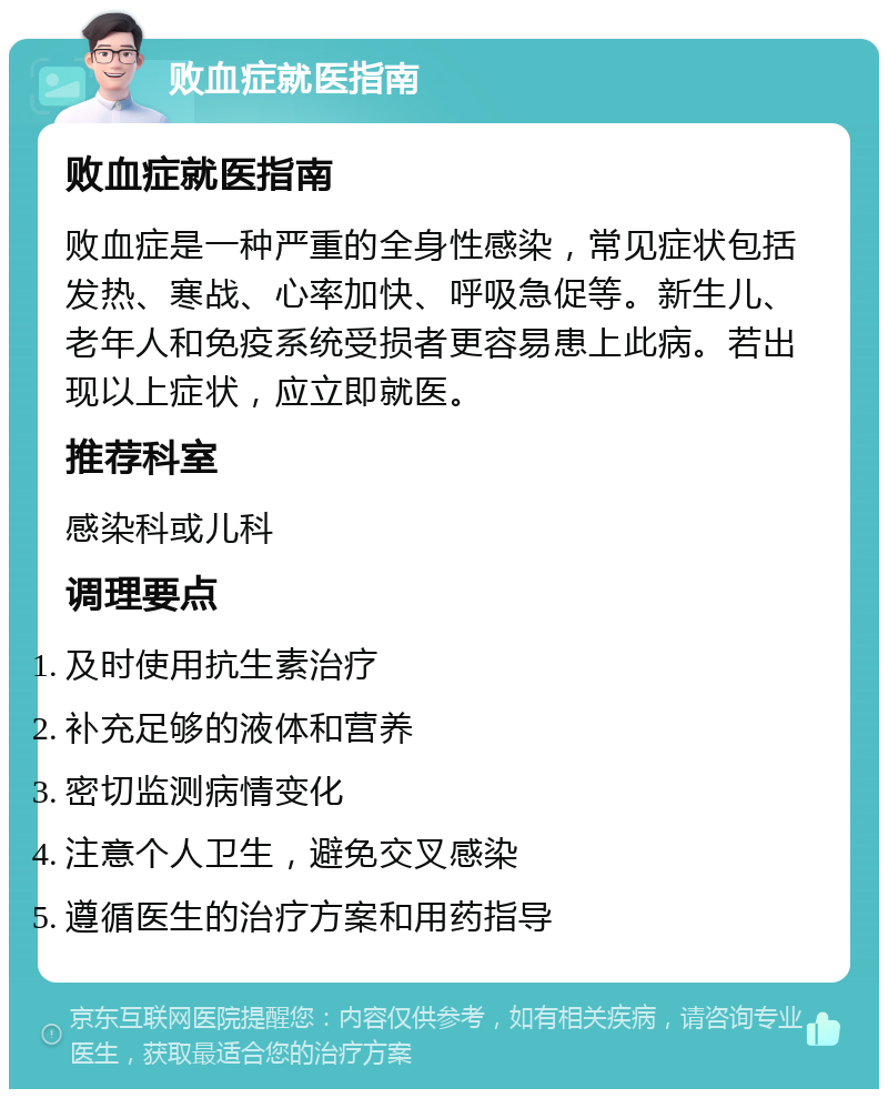 败血症就医指南 败血症就医指南 败血症是一种严重的全身性感染，常见症状包括发热、寒战、心率加快、呼吸急促等。新生儿、老年人和免疫系统受损者更容易患上此病。若出现以上症状，应立即就医。 推荐科室 感染科或儿科 调理要点 及时使用抗生素治疗 补充足够的液体和营养 密切监测病情变化 注意个人卫生，避免交叉感染 遵循医生的治疗方案和用药指导