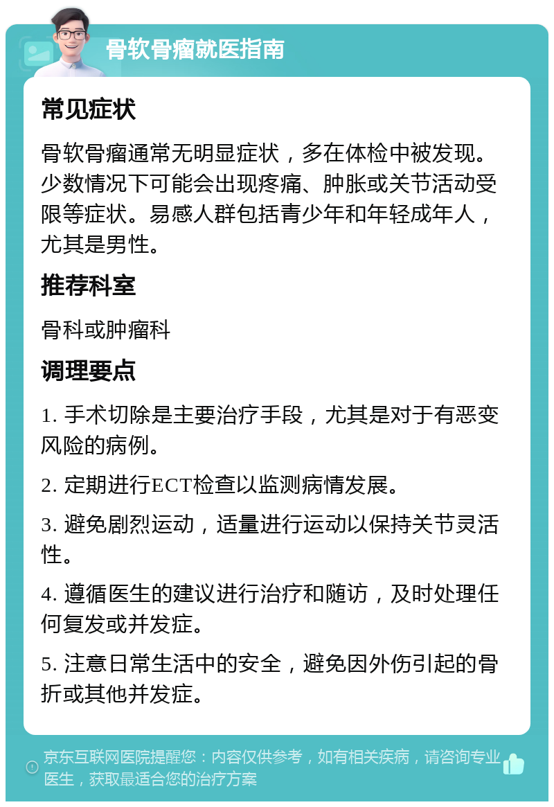 骨软骨瘤就医指南 常见症状 骨软骨瘤通常无明显症状，多在体检中被发现。少数情况下可能会出现疼痛、肿胀或关节活动受限等症状。易感人群包括青少年和年轻成年人，尤其是男性。 推荐科室 骨科或肿瘤科 调理要点 1. 手术切除是主要治疗手段，尤其是对于有恶变风险的病例。 2. 定期进行ECT检查以监测病情发展。 3. 避免剧烈运动，适量进行运动以保持关节灵活性。 4. 遵循医生的建议进行治疗和随访，及时处理任何复发或并发症。 5. 注意日常生活中的安全，避免因外伤引起的骨折或其他并发症。