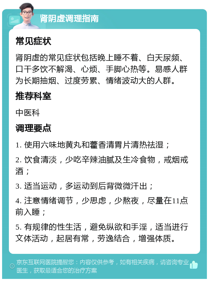 肾阴虚调理指南 常见症状 肾阴虚的常见症状包括晚上睡不着、白天尿频、口干多饮不解渴、心烦、手脚心热等。易感人群为长期抽烟、过度劳累、情绪波动大的人群。 推荐科室 中医科 调理要点 1. 使用六味地黄丸和藿香清胃片清热祛湿； 2. 饮食清淡，少吃辛辣油腻及生冷食物，戒烟戒酒； 3. 适当运动，多运动到后背微微汗出； 4. 注意情绪调节，少思虑，少熬夜，尽量在11点前入睡； 5. 有规律的性生活，避免纵欲和手淫，适当进行文体活动，起居有常，劳逸结合，增强体质。