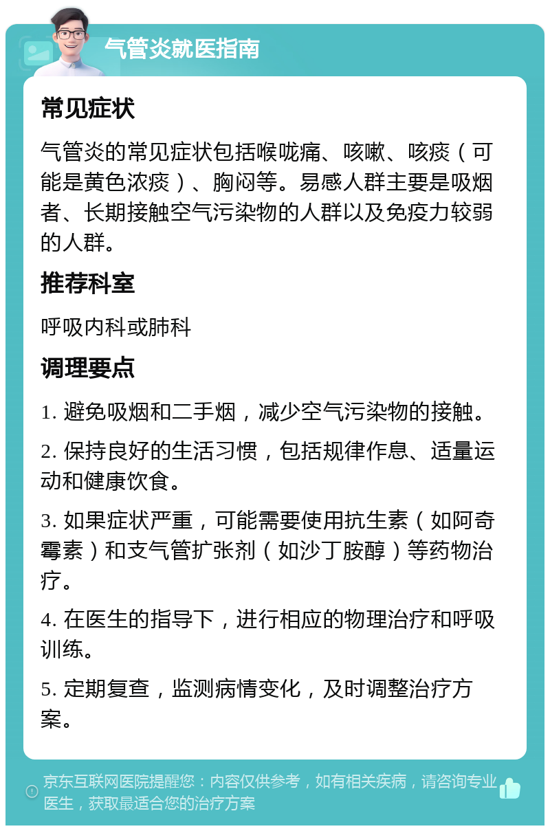 气管炎就医指南 常见症状 气管炎的常见症状包括喉咙痛、咳嗽、咳痰（可能是黄色浓痰）、胸闷等。易感人群主要是吸烟者、长期接触空气污染物的人群以及免疫力较弱的人群。 推荐科室 呼吸内科或肺科 调理要点 1. 避免吸烟和二手烟，减少空气污染物的接触。 2. 保持良好的生活习惯，包括规律作息、适量运动和健康饮食。 3. 如果症状严重，可能需要使用抗生素（如阿奇霉素）和支气管扩张剂（如沙丁胺醇）等药物治疗。 4. 在医生的指导下，进行相应的物理治疗和呼吸训练。 5. 定期复查，监测病情变化，及时调整治疗方案。