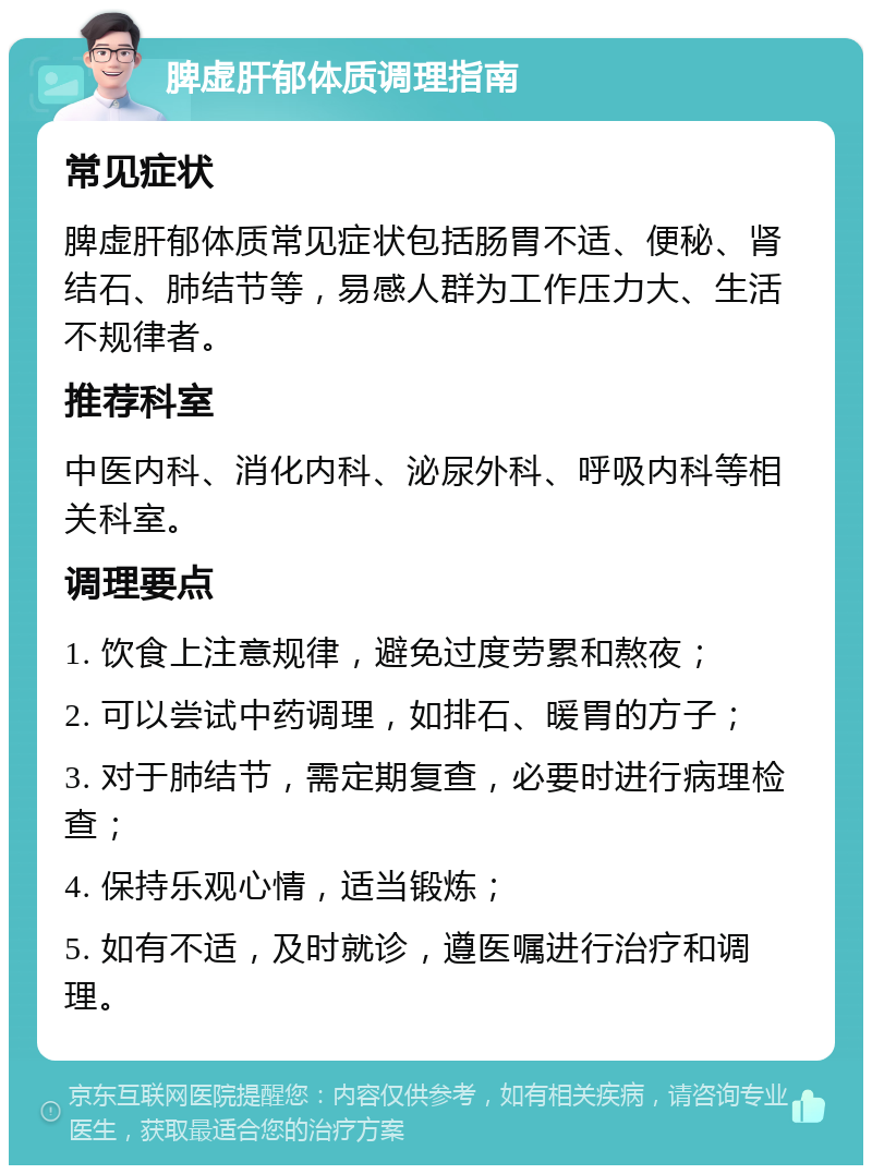 脾虚肝郁体质调理指南 常见症状 脾虚肝郁体质常见症状包括肠胃不适、便秘、肾结石、肺结节等，易感人群为工作压力大、生活不规律者。 推荐科室 中医内科、消化内科、泌尿外科、呼吸内科等相关科室。 调理要点 1. 饮食上注意规律，避免过度劳累和熬夜； 2. 可以尝试中药调理，如排石、暖胃的方子； 3. 对于肺结节，需定期复查，必要时进行病理检查； 4. 保持乐观心情，适当锻炼； 5. 如有不适，及时就诊，遵医嘱进行治疗和调理。