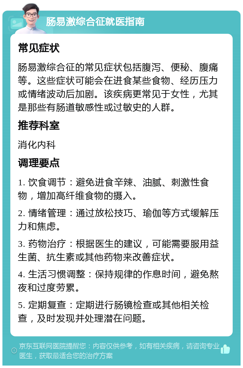 肠易激综合征就医指南 常见症状 肠易激综合征的常见症状包括腹泻、便秘、腹痛等。这些症状可能会在进食某些食物、经历压力或情绪波动后加剧。该疾病更常见于女性，尤其是那些有肠道敏感性或过敏史的人群。 推荐科室 消化内科 调理要点 1. 饮食调节：避免进食辛辣、油腻、刺激性食物，增加高纤维食物的摄入。 2. 情绪管理：通过放松技巧、瑜伽等方式缓解压力和焦虑。 3. 药物治疗：根据医生的建议，可能需要服用益生菌、抗生素或其他药物来改善症状。 4. 生活习惯调整：保持规律的作息时间，避免熬夜和过度劳累。 5. 定期复查：定期进行肠镜检查或其他相关检查，及时发现并处理潜在问题。