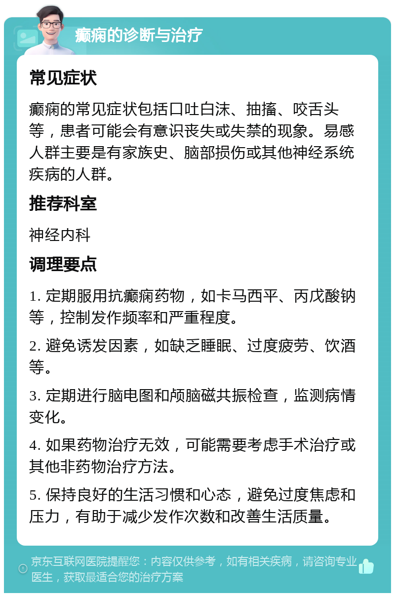 癫痫的诊断与治疗 常见症状 癫痫的常见症状包括口吐白沫、抽搐、咬舌头等，患者可能会有意识丧失或失禁的现象。易感人群主要是有家族史、脑部损伤或其他神经系统疾病的人群。 推荐科室 神经内科 调理要点 1. 定期服用抗癫痫药物，如卡马西平、丙戊酸钠等，控制发作频率和严重程度。 2. 避免诱发因素，如缺乏睡眠、过度疲劳、饮酒等。 3. 定期进行脑电图和颅脑磁共振检查，监测病情变化。 4. 如果药物治疗无效，可能需要考虑手术治疗或其他非药物治疗方法。 5. 保持良好的生活习惯和心态，避免过度焦虑和压力，有助于减少发作次数和改善生活质量。