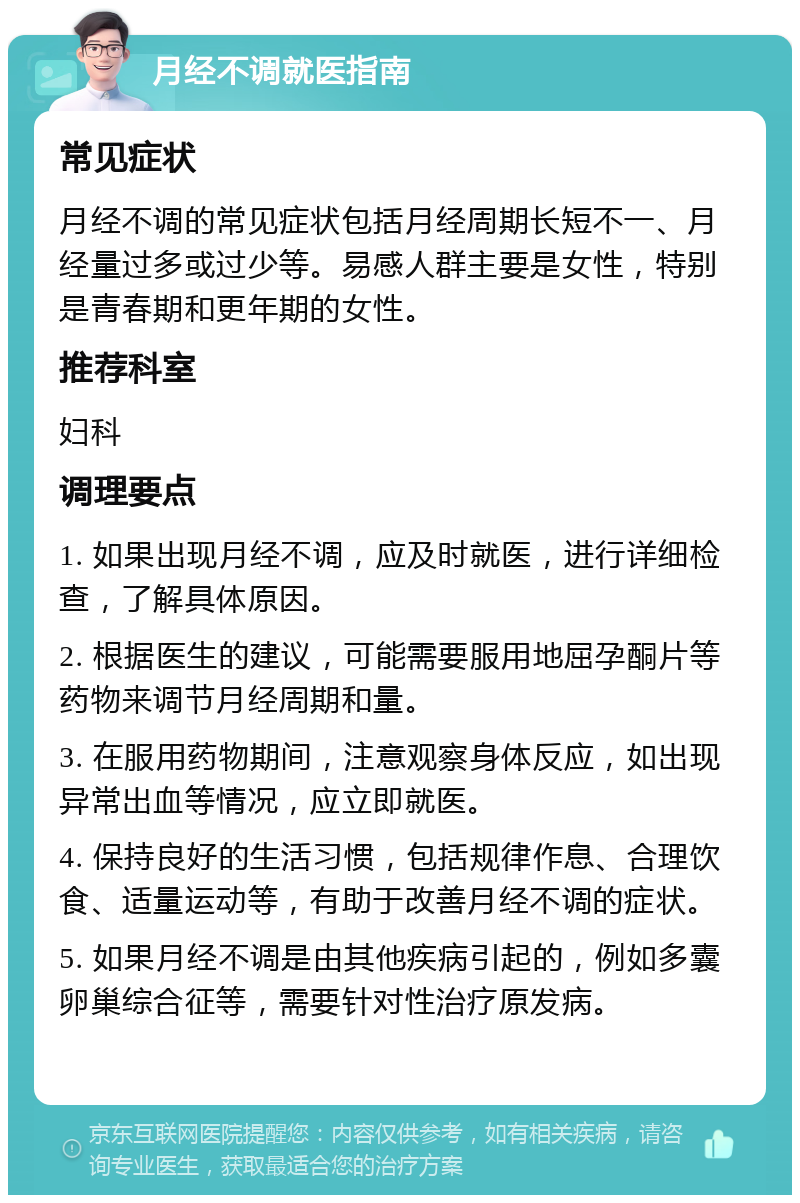 月经不调就医指南 常见症状 月经不调的常见症状包括月经周期长短不一、月经量过多或过少等。易感人群主要是女性，特别是青春期和更年期的女性。 推荐科室 妇科 调理要点 1. 如果出现月经不调，应及时就医，进行详细检查，了解具体原因。 2. 根据医生的建议，可能需要服用地屈孕酮片等药物来调节月经周期和量。 3. 在服用药物期间，注意观察身体反应，如出现异常出血等情况，应立即就医。 4. 保持良好的生活习惯，包括规律作息、合理饮食、适量运动等，有助于改善月经不调的症状。 5. 如果月经不调是由其他疾病引起的，例如多囊卵巢综合征等，需要针对性治疗原发病。