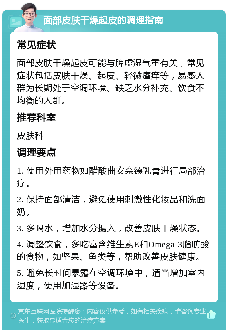 面部皮肤干燥起皮的调理指南 常见症状 面部皮肤干燥起皮可能与脾虚湿气重有关，常见症状包括皮肤干燥、起皮、轻微瘙痒等，易感人群为长期处于空调环境、缺乏水分补充、饮食不均衡的人群。 推荐科室 皮肤科 调理要点 1. 使用外用药物如醋酸曲安奈德乳膏进行局部治疗。 2. 保持面部清洁，避免使用刺激性化妆品和洗面奶。 3. 多喝水，增加水分摄入，改善皮肤干燥状态。 4. 调整饮食，多吃富含维生素E和Omega-3脂肪酸的食物，如坚果、鱼类等，帮助改善皮肤健康。 5. 避免长时间暴露在空调环境中，适当增加室内湿度，使用加湿器等设备。