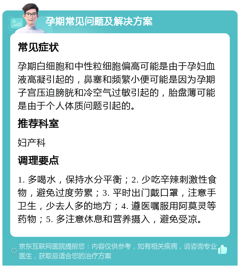 孕期常见问题及解决方案 常见症状 孕期白细胞和中性粒细胞偏高可能是由于孕妇血液高凝引起的，鼻塞和频繁小便可能是因为孕期子宫压迫膀胱和冷空气过敏引起的，胎盘薄可能是由于个人体质问题引起的。 推荐科室 妇产科 调理要点 1. 多喝水，保持水分平衡；2. 少吃辛辣刺激性食物，避免过度劳累；3. 平时出门戴口罩，注意手卫生，少去人多的地方；4. 遵医嘱服用阿莫灵等药物；5. 多注意休息和营养摄入，避免受凉。