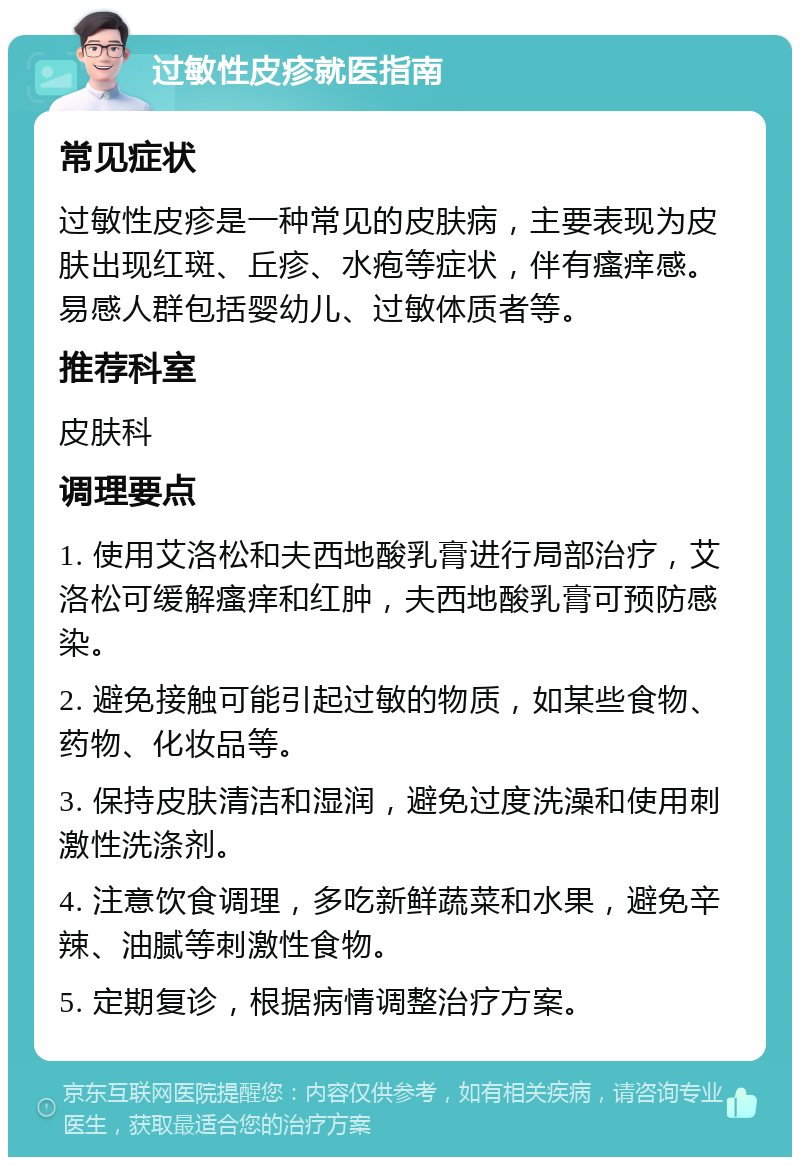 过敏性皮疹就医指南 常见症状 过敏性皮疹是一种常见的皮肤病，主要表现为皮肤出现红斑、丘疹、水疱等症状，伴有瘙痒感。易感人群包括婴幼儿、过敏体质者等。 推荐科室 皮肤科 调理要点 1. 使用艾洛松和夫西地酸乳膏进行局部治疗，艾洛松可缓解瘙痒和红肿，夫西地酸乳膏可预防感染。 2. 避免接触可能引起过敏的物质，如某些食物、药物、化妆品等。 3. 保持皮肤清洁和湿润，避免过度洗澡和使用刺激性洗涤剂。 4. 注意饮食调理，多吃新鲜蔬菜和水果，避免辛辣、油腻等刺激性食物。 5. 定期复诊，根据病情调整治疗方案。