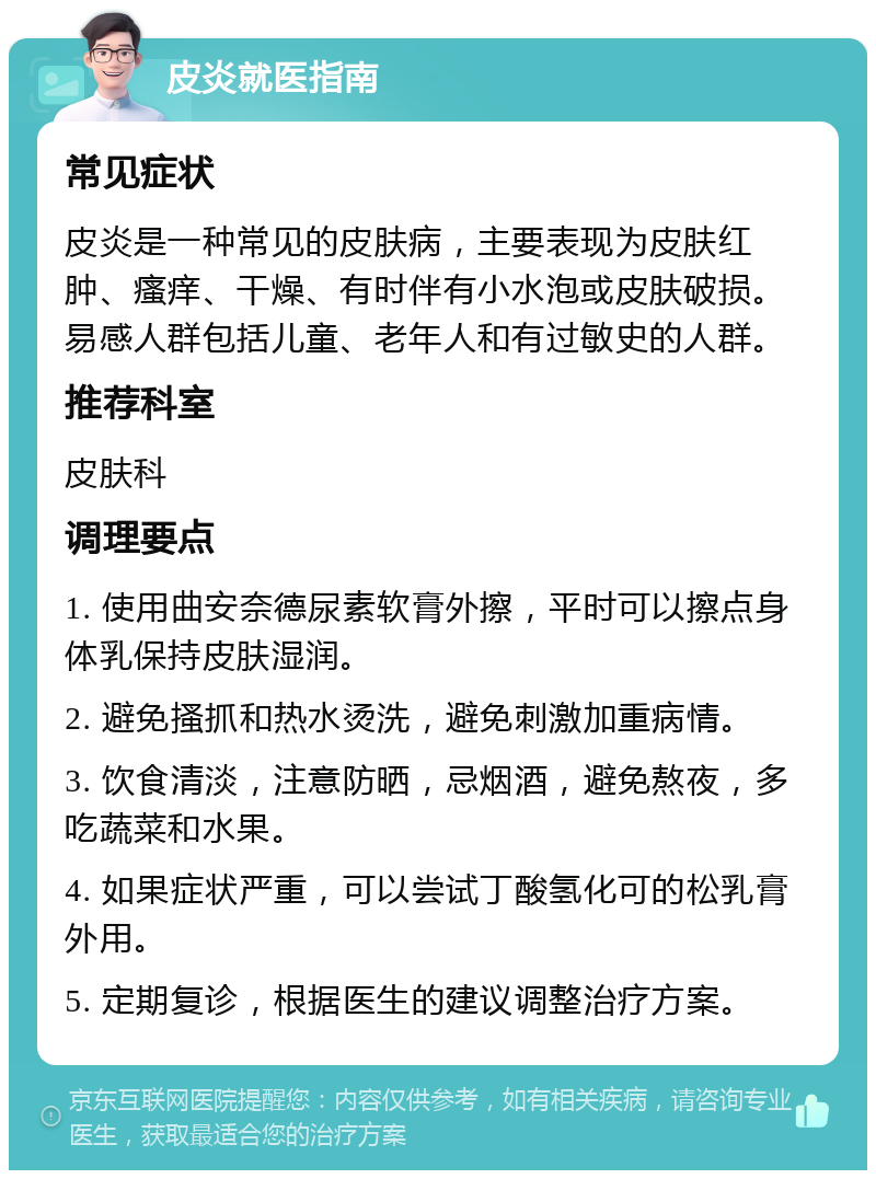 皮炎就医指南 常见症状 皮炎是一种常见的皮肤病，主要表现为皮肤红肿、瘙痒、干燥、有时伴有小水泡或皮肤破损。易感人群包括儿童、老年人和有过敏史的人群。 推荐科室 皮肤科 调理要点 1. 使用曲安奈德尿素软膏外擦，平时可以擦点身体乳保持皮肤湿润。 2. 避免搔抓和热水烫洗，避免刺激加重病情。 3. 饮食清淡，注意防晒，忌烟酒，避免熬夜，多吃蔬菜和水果。 4. 如果症状严重，可以尝试丁酸氢化可的松乳膏外用。 5. 定期复诊，根据医生的建议调整治疗方案。