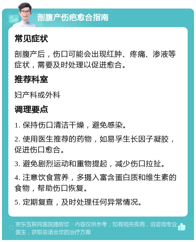 剖腹产伤疤愈合指南 常见症状 剖腹产后，伤口可能会出现红肿、疼痛、渗液等症状，需要及时处理以促进愈合。 推荐科室 妇产科或外科 调理要点 1. 保持伤口清洁干燥，避免感染。 2. 使用医生推荐的药物，如易孚生长因子凝胶，促进伤口愈合。 3. 避免剧烈运动和重物提起，减少伤口拉扯。 4. 注意饮食营养，多摄入富含蛋白质和维生素的食物，帮助伤口恢复。 5. 定期复查，及时处理任何异常情况。