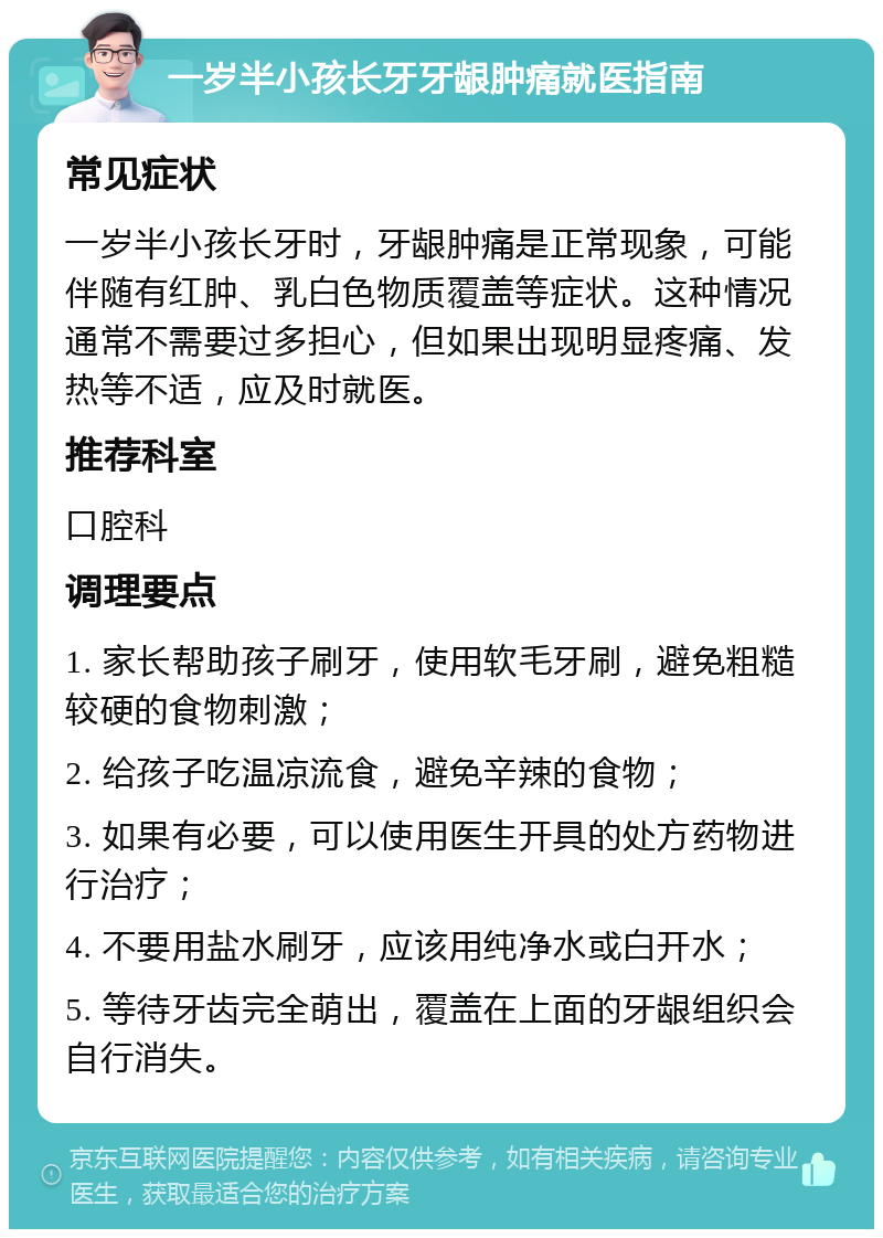 一岁半小孩长牙牙龈肿痛就医指南 常见症状 一岁半小孩长牙时，牙龈肿痛是正常现象，可能伴随有红肿、乳白色物质覆盖等症状。这种情况通常不需要过多担心，但如果出现明显疼痛、发热等不适，应及时就医。 推荐科室 口腔科 调理要点 1. 家长帮助孩子刷牙，使用软毛牙刷，避免粗糙较硬的食物刺激； 2. 给孩子吃温凉流食，避免辛辣的食物； 3. 如果有必要，可以使用医生开具的处方药物进行治疗； 4. 不要用盐水刷牙，应该用纯净水或白开水； 5. 等待牙齿完全萌出，覆盖在上面的牙龈组织会自行消失。